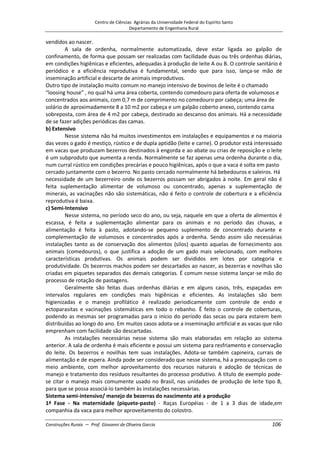 Centro de Ciências Agrárias da Universidade Federal do Espírito Santo
Departamento de Engenharia Rural
Construções Rurais – Prof. Giovanni de Oliveira Garcia 106
vendidos ao nascer.
A sala de ordenha, normalmente automatizada, deve estar ligada ao galpão de
confinamento, de forma que possam ser realizadas com facilidade duas ou três ordenhas diárias,
em condições higiênicas e eficientes, adequadas à produção de leite A ou B. O controle sanitário é
periódico e a eficiência reprodutiva é fundamental, sendo que para isso, lança-se mão de
inseminação artificial e descarte de animais improdutivos.
Outro tipo de instalação muito comum no manejo intensivo de bovinos de leite é o chamado
“loosing house” , no qual há uma área coberta, contendo comedouro para oferta de volumosos e
concentrados aos animais, com 0,7 m de comprimento no comedouro por cabeça; uma área de
solário de aproximadamente 8 a 10 m2 por cabeça e um galpão coberto anexo, contendo cama
sobreposta, com área de 4 m2 por cabeça, destinado ao descanso dos animais. Há a necessidade
de se fazer adições periódicas das camas.
b) Extensivo
Nesse sistema não há muitos investimentos em instalações e equipamentos e na maioria
das vezes o gado é mestiço, rústico e de dupla aptidão (leite e carne). O produtor está interessado
em vacas que produzam bezerros destinados à engorda e ao abate ou crias de reposição e o leite
é um subproduto que aumenta a renda. Normalmente se faz apenas uma ordenha durante o dia,
num curral rústico em condições precárias e pouco higiênicas, após o que a vaca é solta em pasto
cercado juntamente com o bezerro. No pasto cercado normalmente há bebedouros e saleiros. Há
necessidade de um bezerreiro onde os bezerros possam ser abrigados à noite. Em geral não é
feita suplementação alimentar de volumoso ou concentrado, apenas a suplementação de
minerais, as vacinações não são sistemáticas, não é feito o controle de cobertura e a eficiência
reprodutiva é baixa.
c) Semi-Intensivo
Nesse sistema, no período seco do ano, ou seja, naquele em que a oferta de alimentos é
escassa, é feita a suplementação alimentar para os animais e no período das chuvas, a
alimentação é feita à pasto, adotando-se pequeno suplemento de concentrado durante e
complementação de volumosos e concentrados após a ordenha. Sendo assim são necessárias
instalações tanto as de conservação dos alimentos (silos) quanto aquelas de fornecimento aos
animais (comedouros), o que justifica a adoção de um gado mais selecionado, com melhores
características produtivas. Os animais podem ser divididos em lotes por categoria e
produtividade. Os bezerros machos podem ser descartados ao nascer, as bezerras e novilhas são
criadas em piquetes separados das demais categorias. É comum nesse sistema lançar-se mão do
processo de rotação de pastagens.
Geralmente são feitas duas ordenhas diárias e em alguns casos, três, espaçadas em
intervalos regulares em condições mais higiênicas e eficientes. As instalações são bem
higienizadas e o manejo profilático é realizado periodicamente com controle de endo e
ectoparasitas e vacinações sistemáticas em todo o rebanho. Ë feito o controle de coberturas,
podendo as mesmas ser programadas para o início do período das secas ou para estarem bem
distribuídas ao longo do ano. Em muitos casos adota-se a inseminação artificial e as vacas que não
emprenham com facilidade são descartadas.
As instalações necessárias nesse sistema são mais elaboradas em relação ao sistema
anterior. A sala de ordenha é mais eficiente e possui um sistema para resfriamento e conservação
do leite. Os bezerros e novilhas tem suas instalações. Adota-se também capineira, currais de
alimentação e de espera. Ainda pode ser considerado que nesse sistema, há a preocupação com o
meio ambiente, com melhor aproveitamento dos recursos naturais e adoção de técnicas de
manejo e tratamento dos resíduos resultantes do processo produtivo. A título de exemplo pode-
se citar o manejo mais comumente usado no Brasil, nas unidades de produção de leite tipo B,
para que se possa associá-lo também às instalações necessárias.
Sistema semi-intensivo/ manejo de bezerras do nascimento até a produção
1ª Fase - Na maternidade (piquete-pasto) - Raças Européias - de 1 a 3 dias de idade,em
companhia da vaca para melhor aproveitamento do colostro.
 