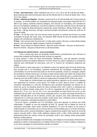 Centro de Ciências Agrárias da Universidade Federal do Espírito Santo
Departamento de Engenharia Rural
Construções Rurais – Prof. Giovanni de Oliveira Garcia 107
2ª Fase - Nos bezerreiros - Baias Individuais de 1,0 m x 1,5 a 1,8 m até 30 a 60 dias de idade. -
Baias Coletivas para até 8 animais para baia, de 30 a 60 dias até 4 a 5 meses de idade. Área = 2,0 a
2,5 m2
por cabeça.
3ª Fase - Cobertas em Piquetes - Novilhas. A partir do 4º ou 5º mês de idade até 3 meses antes da
1ª parição , as novilhas podem ser conduzidas em piquetes-pasto, com espaço disponível de 75 a
200 m2
por cabeça, contendo cobertas (abrigos), com área de 2,5 m2/cabeça, com comedouros
(0,5 a 0,7 m/cabeça) e bebedouros. A primeira cobertura é feita por volta dos 16 aos 18 meses de
idade, em função do desenvolvimento corporal das vacas( Holandesa- 340 kg, Parda Suíça - 340
kg, Jersey - 230 kg, Guernsey- 250 kg). A primeira parição normalmente ocorre por volta de 27
meses de idade.
4ª Fase – De 90 dias antes até uma semana antes do parto as novilhas de primeira cria serão
manejadas no grupo das vacas secas, em piquetes (300 m2/cab de área de pastejo) contendo
abrigos com comedouros e bebedouros.
5ª Fase - Uma semana antes do parto até 1 a 3 dias após o parto, irão para a maternidade (abrigo
coberto, com cama limpa, ligado a piquete, próximo ao estábulo).
6ª Fase - Vacas voltam ao rebanho leiteiro - Bezerras recém-nascidas - vão para os bezerreiros. -
Bezerros machos - vão para os bezerreiros ou são descartados.
5.4.5 Manejo do rebanho leiteiro - vacas em produção
Para o manejo das vacas em produção normalmente o procedimento mais rotineiro na
maioria das Unidades de Produção de leite no Brasil é o seguinte:
a) Vacas passam a noite em locais denominados "Batedouros", que são piquetes cercados,
localizados próximo ao estábulo (distância <1,0 km). Devem ter saleiro, bebedouro e comedouros
cobertos para distribuição de volumosos, com 0,7 m lineares de comedouro disponível por
cabeça.
b) Pela manhã as vacas saem para a 1a Ordenha e para isso passam pelo Curral de Volumosos,
área cercada com 5 a 8 m2/cabeça, contendo comedouros (0,7 m/cabeça) e bebedouros (40
L/animal/dia). O curral de volumoso pode ser de forma quadrada, circular ou retangular, dotado
de comedouro simples (acesso por um lado) ou duplo (acesso pelos dois lados). No projeto deve
ser considerado um espaço à frente do comedouro que seja suficiente para o comprimento do
corpo de uma vaca (1,80 a 2,00 m) a ainda um espaço para circulação (0,70 x 2,00 m por vaca).
O piso pode ser confeccionado com pedras graníticas regulares ou de concreto capeado
com argamassa de cimento a areia grossa. Em ambos os casos, deve-se tomar o cuidado de
considerar declividade (1 a 2%) dos comedouros para canaletas localizadas nas laterais ou no
centro do curral. As divisórias devem ter altura variando entre 1,35 a 1,60 m e compostas por
esteios de madeira tratada, seção entre 15 a 20 cm, espaçados de 1,50 a 2,00 m entre si, por
tábuas (15 x 3 cm, 17 x 3,5 cm, 20 x 4 cm, etc) assentadas do lado interno do curral, ou por
cordoalhas de aço 3/16" com linhas menos espaçadas entre si na parte mais baixa da divisória. A
madeira utilizada deve ser de lei (braúna, aroeira, ipê, sucupira, etc). Outra alternativa seria a
utilização de 5 a 8 fios de arame liso ovalado, sendo nesse caso, a distância entre os esteios de
6,00 m e necessária a utilização de balancins a cada 2,00 m.
- Curral de Espera , projetado com 2,5 m2/cabeça, serve para agrupar os animais que serão
ordenhados. É exigido no caso de produção de leite "B" quando não se dispõe de curral de
volumosos concretado. Deve conter somente bebedouro. O curral de espera ou de acesso à
ordenha pode ser construído com as mesmas técnicas recomendadas para o curral de volumosos,
embora deva conter somente bebedouro. Alguns complementos podem fazer parte do curral de
espera: lava-pés (6,00 x 1,00 x 0,20), pedilúvio coberto (2,50 x 1,00 x 0,20) contendo solução
preventiva/curativa de cascos), tronco de vacinações (1,50 m por cabeça), brete pulverizador,
balança e embarcadouro.
- As salas de Ordenha são instalações mais fechadas, com relação às mencionadas anteriormente,
podendo-se adotar no planejamento os modelos Planos (Traseiro x Traseiro, Cabeça x Cabeça) ou
os em fosso, passagem ou caminhamento, portão ou tandem.
 