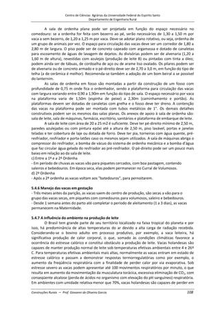 Centro de Ciências Agrárias da Universidade Federal do Espírito Santo
Departamento de Engenharia Rural
Construções Rurais – Prof. Giovanni de Oliveira Garcia 108
A sala de ordenha plana pode ser projetada em função do espaço necessário no
comedouro: se a ordenha for feita com bezerro ao pé, serão necessários de 1,30 a 1,50 m por
vaca a sem bezerro, de 1,20 a 1,25 m por vaca. Deve-se adotar plano rotativo, ou seja, ordenha de
um grupo de animais por vez. O espaço para circulação das vacas deve ser um corredor de 1,80 a
2,80 m de largura. O piso pode ser de concreto capeado com argamassa e dotado de canaletas
para escoamento de águas de lavagem de dejetos. As divisórias podem ser de alvenaria (1,20 a
1,60 m de altura), revestidas com azulejos (produção de leite B) ou pintadas com tinta a óleo;
podem ainda ser de tábuas, de cordoalha de aço ou de arame liso ovalado. Os pilares podem ser
de alvenaria ou de concreto armado e o pé-direito deve ser de 2,70 a 3,0 m, em função do tipo de
telha (a de cerâmica é melhor). Recomenda-se também a adoção de um bom beiral a se possível
do lanternim.
As salas de ordenha em fosso são montadas a partir da construção de um fosso com
profundidade de 0,75 m onde fica o ordenhador, sendo a plataforma para circulação das vacas
com largura variando entre 0,90 a 1,90m em função do tipo de sala. O espaço necessário por vaca
na plataforma varia de 1,50m (espinha de peixe) a 2,30m (caminhamento e portão). As
plataformas devem ser dotadas de canaletas com grelha e o fosso deve ter dreno. A contenção
das vacas na plataforma pode ser montada com tubos metálicos de 1". Os demais detalhes
construtivos podem ser os mesmos das salas planas. Os anexos de apoio à sala de ordenha são:
sala de leite, sala de máquinas, farmácia, escritório, sanitários e plataforma de embarque de leite.
A sala de leite com área de 20 a 25 m2 é suficiente. Deve ter pé-direito mínimo de 2,50 m,
paredes azulejadas ou com pintura epóxi até a altura de 2,50 m, piso lavável, portas e janelas
teladas e ter cobertura de laje ou dotada de forro. Deve ter pia, torneiras com água quente, pré-
resfriador, resfriador e porta-latões caso os mesmos sejam utilizados. A sala de máquinas abriga o
compressor do resfriador, a bomba de vácuo do sistema de ordenha mecânica e a bomba d’água
que faz circular água gelada do resfriador ao pré-resfriador. O pé-direito pode ser um pouco mais
baixo em relação ao da sala de leite.
c) Entre a 1ª e a 2ª Ordenha
- Em período de chuvas as vacas vão para piquetes cercados, com boa pastagem, contendo
saleiros e bebedouros. Em época seca, elas podem permanecer no Curral de Volumosos.
d) 2ª Ordenha
- Após a 2ª ordenha as vacas voltam aos "batedouros", para pernoitarem.
5.4.6 Manejo das vacas em gestação
- Três meses antes da parição, as vacas saem do centro de produção, são secas a vão para o
grupo das vacas secas, em piquetes com comedouros para volumosos, saleiro e bebedouros.
- Desde 1 semana antes do parto até completar o período de aleitamento (1 a 3 dias), as vacas
permanecem na Maternidade.
5.4.7 A influência do ambiente na produção de leite
O Brasil tem grande parte de seu território localizado na faixa tropical do planeta e por
isso, há predominância de altas temperaturas do ar devido a alta carga de radiação recebida.
Considerando-se o bovino adulto em processo produtivo, por exemplo, a vaca leiteira, há
significativa produção de calor corporal, o que, somado às condições climáticas favorece a
ocorrência do estresse calórico e constitui obstáculo a produção de leite. Vacas holandesas são
capazes de manter produção normal de leite sob temperaturas efetivas ambientais entre 4 e 26º
C. Para temperaturas efetivas ambientais mais altas, normalmente as vacas entram em estado de
estresse calórico e passam a demonstrar respostas termorregulatórias como por exemplo, o
aumento da freqüência respiratória com a finalidade de perder calor por via evaporativa. Sob
estresse severo as vacas podem apresentar até 100 movimentos respiratórios por minuto, o que
resulta em aumento da movimentação da musculatura torácica, excessiva eliminação de CO2, com
conseqüente alcalose (perda de ácidos no organismo com elevação do pH sanguíneo) respiratória.
Em ambientes com umidade relativa menor que 70%, vacas holandesas são capazes de perder em
 