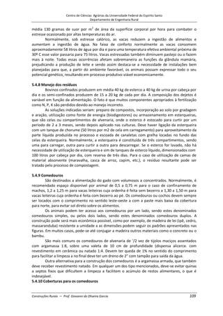 Centro de Ciências Agrárias da Universidade Federal do Espírito Santo
Departamento de Engenharia Rural
Construções Rurais – Prof. Giovanni de Oliveira Garcia 109
média 130 gramas de suor por m2
de área da superfície corporal por hora para combater o
estresse ocasionado por altas temperaturas do ar.
Normalmente, sob estresse calórico, as vacas reduzem a ingestão de alimentos e
aumentam a ingestão de água. Na faixa de conforto normalmente as vacas consomem
aproximadamente 58 litros de água por dia e para uma temperatura efetiva ambiental próxima de
30º C esse valor passaria para 75 litros. Vacas estressadas também diminuem pastejo ou o fazem
mais à noite. Todas essas ocorrências afetam sobremaneira as funções da glândula mamária,
prejudicando a produção de leite e sendo assim destaca-se a necessidade de instalações bem
planejadas para que, a partir do ambiente favorável, os animais possam expressar todo o seu
potencial genético, resultando em processo produtivo viável economicamente.
5.4.8 Manejo dos resíduos
Bovinos confinados produzem em média 40 kg de esterco a 40 kg de urina por cabeça por
dia e os semi-confinados produzem de 15 a 20 kg de cada por dia. A composição dos dejetos é
variável em função da alimentação. O fato é que muitos componentes apropriados à fertilização
como N, P, K são perdidos devido ao manejo incorreto.
As soluções indicadas seriam: preparo de compostos, incorporação ao solo por gradagem
e aração, utilização como fonte de energia (biodigestores) ou armazenamento em esterqueiras,
que são celas ou compartimentos de alvenaria, onde o esterco é estocado para curtir por um
período de 2 a 3 meses, sendo depois aplicado nas culturas. Deve haver ligação da esterqueira
com um tanque de chorume (50 litros por m2 de cela em carregamento) para aproveitamento da
parte líquida produzida no processo e escoada de canaletas com grelha locadas no fundo das
celas da esterqueira. Normalmente, a esterqueira é constituída de três compartimentos, sendo
uma para carregar, outra para curtir a outra para descarregar. Se o esterco for lavado, não há
necessidade de utilização de esterqueira e sim de tanques de esterco líquido, dimensionados com
100 litros por cabeça por dia, com reserva de três dias. Para o caso de utilização de camas de
material absorvente (maravalha, casca de arroz, capim, etc.), o resíduo resultante pode ser
tratado pelo processo de compostagem.
5.4.9 Comedouros
São destinados a alimentação do gado com volumosos a concentrados. Normalmente, é
recomendado espaço disponível por animal de 0,5 a 0,75 m para o caso de confinamento de
machos, 1,2 a 1,25 m para vacas leiteiras cuja ordenha é feita sem bezerro a 1,30 a 1,50 m para
vacas leiteiras cuja ordenha é feita com bezerro ao pé. Os comedouros ou cochos devem sempre
ser locados com o comprimento no sentido leste-oeste a com a paste mais baixa da cobertura
para norte, para evitar sol direto sobre os alimentos.
Os animais podem ter acesso aos comedouros por um lado, sendo estes denominados
comedouros simples, ou pelos dois lados, sendo estes denominados comedouros duplos. A
construção pode será mais econômica possível, como por exemplo, de madeira de lei (ipê, cedro,
massaranduba) resistente a umidade a as dimensões podem seguir os padrões apresentados nas
figuras. Em muitos casos, pode-se até conjugar a madeira outros materiais como o concreto ou o
bambu.
São mais comuns os comedouros de alvenaria de '/2 vez de tijolos maciços assentados
com argamassa 1:8, sobre uma valeta de 10 cm de profundidade (dispensa alicerce. com
revestimento em cerâmica ou natado 1:4. Devem ter queda de 1% no sentido do comprimento
para facilitar a limpeza a no final deve ter um dreno de 2" com tampão para saída da água.
Outra alternativa para a construção dos comedouros é a argamassa armada, que também
deve receber revestimento natado. Em qualquer um dos tipo mencionados, deve-se evitar quinas
a septos fixos que dificultem a limpeza a facilitem o acúmulo de restos alimentares, o que é
indesejável.
5.4.10 Coberturas para os comedouros
 