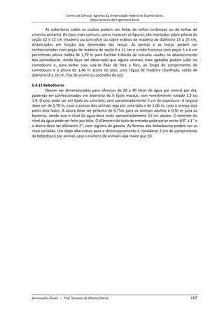 Centro de Ciências Agrárias da Universidade Federal do Espírito Santo
Departamento de Engenharia Rural
Construções Rurais – Prof. Giovanni de Oliveira Garcia 110
As coberturas sobre os cochos podem ser feitas de telhas cerâmicas ou de telhas de
cimento amianto. Os tipos mais comuns, como mostram as figuras, são montados sobre pilares de
seção 12 x 12 cm (madeira ou concreto) ou sobre esteios de madeira de diâmetro 15 a 25 cm,
distanciados em função das dimensões das terças. As pernas a as terças podem ser
confeccionadas com peças de madeira de seção 6 x 12 cm e a mão francesa com peças 5 x 6 cm
permitindo altura média de 1,70 m para facilitar trânsito de veículos usados no abastecimento
dos comedouros. Ainda deve ser observado que alguns animais mais agitados podem subir no
comedouro e, para evitar isso, usa-se fixar de fora a fora, ao longo do comprimento do
comedouro e à altura de 1,40 m acima do piso, uma régua de madeira chanfrada, varão de
diâmetro 8 a 10 cm, fios de arame ou codoalha de aço.
5.4.11 Bebedouros
Devem ser dimensionados para oferecer de 20 a 40 litros de água por animal por dia,
podendo ser confeccionados em alvenaria de ½ tijolo maciço, com revestimento natado 1:3 ou
1:4. O piso pode ser em tijolo ou concreto, com aproximadamente 5 cm de espessura- A largura
deve ser de 0,70 m, caso o acesso dos animais seja por uma lado e de 1,00 m, caso o acesso seja
pelos dois lados. A altura deve ser próxima de 0,75m para os animais adultos e 0,50 m para os
bezerros, sendo que o nível da água deve estar aproximadamente 10 cm abaixo. O controle do
nível da água pode ser feito por bóia. O diâmetro do tubo de entrada pode variar entre 3/4" a 1" e
o dreno deve ter diâmetro 2", com registro de gaveta. As formas dos bebedouros podem ser as
mais variadas. Um dado alternativo para o dimensionamento é considerar 5 cm de comprimento
de bebedouro por animal, caso o número de animais seja maior que 20.
 