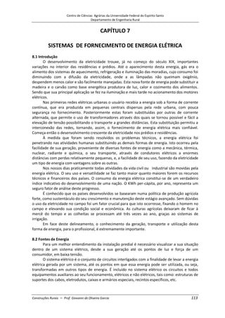 Centro de Ciências Agrárias da Universidade Federal do Espírito Santo
Departamento de Engenharia Rural
Construções Rurais – Prof. Giovanni de Oliveira Garcia 113
CAPÍTULO 7
SISTEMAS DE FORNECIMENTO DE ENERGIA ELÉTRICA
8.1 Introdução
O desenvolvimento da eletricidade trouxe, já no começo do século XIX, importantes
variações no interior das residências e prédios. Até o aparecimento desta energia, gás era o
alimento dos sistemas de aquecimento, refrigeração e iluminação das moradias, cujo consumo foi
diminuindo com a difusão da eletricidade, onde a as lâmpadas não queimam oxigênio,
despendem menos calor e são facilmente manejadas. Esta nova fonte de energia pode substituir a
madeira e o carvão como base energética produtora de luz, calor e cozimento dos alimentos.
Sendo que sua principal aplicação se fez na iluminação e mais tarde no acionamento dos motores
elétricos.
Nas primeiras redes elétricas urbanas o usuário recebia a energia sob a forma de corrente
contínua, que era produzida em pequenas centrais dispersas pela rede urbana, com pouca
segurança no fornecimento. Posteriormente estas foram substituídas por outras de corrente
alternada, que permite o uso de transformadores através dos quais se tornou possível e fácil a
elevação de tensão possibilitando o transporte a grandes distâncias. Esta substituição permitiu a
interconexão das redes, tornando, assim, o fornecimento de energia elétrica mais confiável.
Começa então o desenvolvimento crescente da eletricidade nos prédios e residências.
À medida que foram sendo resolvidos os problemas técnicos, a energia elétrica foi
penetrando nas atividades humanas substituindo as demais formas de energia. Isto ocorreu pela
facilidade de sua geração, proveniente de diversas fontes de energia como a mecânica, térmica,
nuclear, radiante e química, o seu transporte, através de condutores elétricos a enormes
distâncias com perdas relativamente pequenas, e, a facilidade de seu uso, fazendo da eletricidade
um tipo de energia com vantagens sobre as outras.
Nos nossos dias praticamente todas atividades da vida civil ou industrial são movidas pela
energia elétrica. O seu uso e versatilidade se faz tanto maior quanto maiores forem os recursos
técnicos e financeiros dos países. O consumo da energia elétrica constitui-se de um verdadeiro
índice indicativo do desenvolvimento de uma nação. O KWh per-cápita, por ano, representa um
seguro fator de análise deste progresso.
É conhecido que os países desenvolvidos se basearam numa política de produção agrícola
forte, como sustentáculo do seu crescimento e manutenção deste estágio avançado. Sem dúvidas
o uso da eletricidade no campo foi um fator crucial para que isto ocorresse, fixando o homem no
campo e elevando sua condição social e econômica. As culturas agrícolas deixaram de ficar à
mercê do tempo e as colheitas se processam até três vezes ao ano, graças ao sistemas de
irrigação.
Em face deste delineamento, o conhecimento da geração, transporte e utilização desta
forma de energia, para o profissional, é extremamente importante.
8.2 Fontes de Energia
Para um melhor entendimento da instalação predial é necessário visualizar a sua situação
dentro de um sistema elétrico, desde a sua geração até os pontos de luz e força de um
consumidor, em baixa tensão.
O sistema elétrico é o conjunto de circuitos interligados com a finalidade de levar a energia
elétrica gerada por um sistema, até os pontos em que essa energia pode ser utilizada, ou seja,
transformadas em outros tipos de energia. É incluído no sistema elétrico os circuitos e todos
equipamentos auxiliares ao seu funcionamento, elétricos e não elétricos, tais como: estruturas de
suportes dos cabos, eletrodutos, caixas e armários especiais, recintos específicos, etc.
 