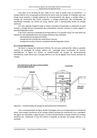 Centro de Ciências Agrárias da Universidade Federal do Espírito Santo
Departamento de Engenharia Rural
Construções Rurais – Prof. Giovanni de Oliveira Garcia 114
Com base na lei da física de que "nada se cria, nada se perde, tudo se transforma ", a
energia elétrica tem sua geração proveniente de outros tipos de energia. A irradiação solar que
atinge nosso planeta, a energia potencial do armazenamento das águas, a energia eólica, a
energia do movimento das marés oceânicas, a energia geotérmica, são consideradas de
reprodução ilimitadas nos limites do nosso sistema solar, e denominadas fontes de energia
contínuas.
Em uma segunda categoria estão as fontes chamadas armazenadas ou potenciais na qual
incluem a energia térmica proveniente dos combustíveis naturais, inclusive o carvão vegetal, e
pela desintegração nuclear.
É de maior interesse a produção da energia elétrica e em grande escala, em vista disto nos
deteremos mais detalhadamente nas energias primárias mais utilizadas:
-aproveitamento do potencial hídrico
-energia térmica oriunda dos combustíveis naturais
-energia térmica dos minerais susceptíveis de desintegração nuclear.
8.2.1-Usinas Hidroelétricas
No Brasil, a riqueza em potenciais hídricos, fez com que, praticamente, todos os grandes
sistemas de produção de energia elétrica em operação sejam constituídos de centrais
hidroelétricas. A Figura 8.1 mostra as transformações de energia do aproveitamento
hidroelétrico, onde vemos que a energia elétrica é um elo de ligação entre formas distintas de
energia.
Figura 8.1 - Transformações de energia do aproveitamento hidroelétrico.
Com o armazenamento de água, devido à barragem, tem-se a energia potencial (energia de
peso), esta energia transforma-se em energia cinética (energia de movimento) com a passagem
das águas nas tubulações. A água faz girar a turbina transformando a energia cinética em energia
mecânica (en. rotacional). O eixo da turbina é acoplado ao gerador de energia elétrica e ao
excitador.
 
