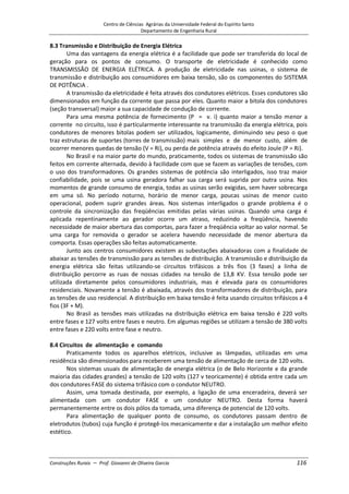 Centro de Ciências Agrárias da Universidade Federal do Espírito Santo
Departamento de Engenharia Rural
Construções Rurais – Prof. Giovanni de Oliveira Garcia 116
8.3 Transmissão e Distribuição de Energia Elétrica
Uma das vantagens da energia elétrica é a facilidade que pode ser transferida do local de
geração para os pontos de consumo. O transporte de eletricidade é conhecido como
TRANSMISSÃO DE ENERGIA ELÉTRICA. A produção de eletricidade nas usinas, o sistema de
transmissão e distribuição aos consumidores em baixa tensão, são os componentes do SISTEMA
DE POTÊNCIA .
A transmissão da eletricidade é feita através dos condutores elétricos. Esses condutores são
dimensionados em função da corrente que passa por eles. Quanto maior a bitola dos condutores
(seção transversal) maior a sua capacidade de condução de corrente.
Para uma mesma potência de fornecimento (P = v. i) quanto maior a tensão menor a
corrente no circuito, isso é particularmente interessante na transmissão da energia elétrica, pois
condutores de menores bitolas podem ser utilizados, logicamente, diminuindo seu peso o que
traz estruturas de suportes (torres de transmissão) mais simples e de menor custo, além de
ocorrer menores quedas de tensão (V = Ri), ou perda de potência através do efeito Joule (P = Ri).
No Brasil e na maior parte do mundo, praticamente, todos os sistemas de transmissão são
feitos em corrente alternada, devido à facilidade com que se fazem as variações de tensões, com
o uso dos transformadores. Os grandes sistemas de potência são interligados, isso traz maior
confiabilidade, pois se uma usina geradora falhar sua carga será suprida por outra usina. Nos
momentos de grande consumo de energia, todas as usinas serão exigidas, sem haver sobrecarga
em uma só. No período noturno, horário de menor carga, poucas usinas de menor custo
operacional, podem suprir grandes áreas. Nos sistemas interligados o grande problema é o
controle da sincronização das freqüências emitidas pelas várias usinas. Quando uma carga é
aplicada repentinamente ao gerador ocorre um atraso, reduzindo a freqüência, havendo
necessidade de maior abertura das comportas, para fazer a freqüência voltar ao valor normal. Se
uma carga for removida o gerador se acelera havendo necessidade de menor abertura da
comporta. Essas operações são feitas automaticamente.
Junto aos centros consumidores existem as subestações abaixadoras com a finalidade de
abaixar as tensões de transmissão para as tensões de distribuição. A transmissão e distribuição da
energia elétrica são feitas utilizando-se circuitos trifásicos a três fios (3 fases) a linha de
distribuição percorre as ruas de nossas cidades na tensão de 13,8 KV. Essa tensão pode ser
utilizada diretamente pelos consumidores industriais, mas é elevada para os consumidores
residenciais. Novamente a tensão é abaixada, através dos transformadores de distribuição, para
as tensões de uso residencial. A distribuição em baixa tensão é feita usando circuitos trifásicos a 4
fios (3F + M).
No Brasil as tensões mais utilizadas na distribuição elétrica em baixa tensão é 220 volts
entre fases e 127 volts entre fases e neutro. Em algumas regiões se utilizam a tensão de 380 volts
entre fases e 220 volts entre fase e neutro.
8.4 Circuitos de alimentação e comando
Praticamente todos os aparelhos elétricos, inclusive as lâmpadas, utilizadas em uma
residência são dimensionados para receberem uma tensão de alimentação de cerca de 120 volts.
Nos sistemas usuais de alimentação de energia elétrica (o de Belo Horizonte e da grande
maioria das cidades grandes) a tensão de 120 volts (127 v teoricamente) é obtida entre cada um
dos condutores FASE do sistema trifásico com o condutor NEUTRO.
Assim, uma tomada destinada, por exemplo, a ligação de uma enceradeira, deverá ser
alimentada com um condutor FASE e um condutor NEUTRO. Desta forma haverá
permanentemente entre os dois pólos da tomada, uma diferença de potencial de 120 volts.
Para alimentação de qualquer ponto de consumo, os condutores passam dentro de
eletrodutos (tubos) cuja função é protegê-los mecanicamente e dar a instalação um melhor efeito
estético.
 