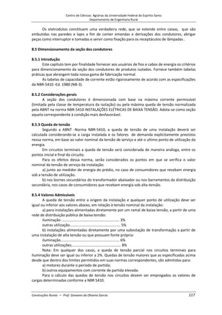 Centro de Ciências Agrárias da Universidade Federal do Espírito Santo
Departamento de Engenharia Rural
Construções Rurais – Prof. Giovanni de Oliveira Garcia 117
Os eletrodutos constituem uma verdadeira rede, que se estende entre caixas, que são
embutidas nas paredes e lajes a fim de conter emendas e derivações dos condutores, abrigar
peças como interruptor e tomadas e servir como fixação para os receptáculos de lâmpadas .
8.5 Dimensionamento da seção dos condutores
8.5.1 Introdução
Este capítulo tem por finalidade fornecer aos usuários de fios e cabos de energia os critérios
para dimencionamento da seção dos condutores de produtos isolados. Fornece também tabelas
práticas que abrangem toda nossa gama de fabricação normal.
As tabelas de capacidade de corrente estão rigorosamente de acordo com as especificações
da NBR-5410 -Ed. 1980 (NB-3).
8.5.2 Considerações gerais
A seção dos condutores é dimensionada com base na máxima corrente permissível
(limitada pela classe de temperatura da isolação) ou pela máxima queda de tensão normalizada
pela ABNT na norma NBR-5410 INSTALAÇÕES ELÉTRICAS DE BAIXA TENSÃO. Adota-se como seção
aquela correspondente à condição mais desfavorável.
8.5.3 Queda de tensão
Segundo a ABNT -Norma NBR-5410, a queda de tensão de uma instalação deverá ser
calculada considerando-se a carga instalada e os fatores de demanda explicitamente previstos
nessa norma, em base ao valor nominal da tensão de serviço e até o ultimo ponto de utilização da
energia.
Em circuitos terminais a queda de tensão será considerada de maneira análoga, entre os
pontos inicial e final do circuito.
Para os efeitos dessa norma, serão considerados os pontos em que se verifica o valor
nominal da tensão de serviço da instalação:
a) junto ao medidor de energia do prédio, no caso de consumidores que recebam energia
sob a tensão de utilização.
b) nos bornes secundários do transformador abaixador ou nos barramentos da distribuição
secundária, nos casos de consumidores que recebam energia sob alta-tensão.
8.5.4 Valores Admissíveis
A queda de tensão entre a origem da instalação e qualquer ponto de utilização deve ser
igual ou inferior aos valores abaixo, em relação à tensão nominal da instalação:
a) para instalações alimentadas diretamente por um ramal de baixa tensão, a partir de uma
rede de distribuição pública de baixa tensão:
iluminação ........................................................ 3%
outras utilização................................................. 5%
b) instalações alimentadas diretamente por uma subestação de transformação a partir de
uma instalação de alta tensão ou que possuam fonte própria:
iluminação......................................................... 6%
outras utilizações................................................ 8%
Nota: Em qualquer dos casos, a queda de tensão parcial nos circuitos terminais para
iluminação deve ser igual ou inferior a 2%. Quedas de tensão maiores que as especificadas acima
desde que dentro dos limites permitidos em suas normas correspondentes, são admitidas para:
a) motores durante o período de partida;
b) outros equipamentos com corrente de partida elevada.
Para o cálculo das quedas de tensão nos circuitos devem ser empregados os valores de
cargas determinadas conforme a NBR 5410.
 