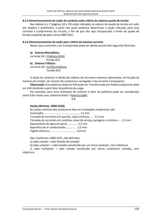 Centro de Ciências Agrárias da Universidade Federal do Espírito Santo
Departamento de Engenharia Rural
Construções Rurais – Prof. Giovanni de Oliveira Garcia 118
8.5.5 Dimencionamento da seção do condutor pelo critério da máxima queda de tensão
Nas tabelas 4 a 7 (páginas 18 e 19) estão indicados os valores de queda de tensão em volts
por ampere x quilômetro, a partir dos quais podemos determinar a seção indicada, para uma
corrente e comprimento do circuito, a fim de que não seja ultrapassado o limite de queda de
tensão estabelecido pela norma NBR 5410.
8.5.6 Dimensionamento da seção pelo critério da máxima corrente
Neste caso a corrente a ser transportada pode ser obtida através das seguintes fórmulas:
a) Sistema Monofásico
corrente (A) = Potência (kVA)
Tensão (kV)
b) Sistema Trifásico
corrente (A) = 0,578 x Potência
Tensão (kV)
A seção do condutor é obtida das tabelas de correntes máximas admissíveis, em função da
maneira de instalar, do número de condutores carregados e da corrente a transportar.
Observação Uma potência dada em kW pode ser Transformada em Potência Aparente dada
em kVA dividindo-a pelo fator de potência da carga.
Por exemplo, para uma instalação de motores o fator de potência pode ser considerado
como 0,8 e neste caso: potencia (kVA) = Potencia (kW)
0,8
Seções Mínimas (NBR-5410)
As seções mínimas dos condutores fase em instalações residenciais são:
iluminação.................................................. 1,5 mm
Tomadas de correntes em quartos, salas similares....... 1,5 mm
Tomadas de correntes em cozinhas, áreas de serviço, garagens e similares..... 2,5 mm
Aquecedores de água em geral............... 2,5 mm
Aparelhos de ar condicionado................ 2,5 mm
Fogões elétricos..................................... 6,0 mm
Obs: Conforme a NBR-5471, são definidos:
a) cabo isolado = cabo dotado de isolação
b) cabo unipolar = cabo isolado constituído por um único condutor, com cobertura
c) cabo multipolar = cabo isolado constituído por vários condutores isolados, com
cobertura.
 