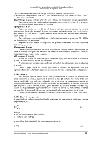 Centro de Ciências Agrárias da Universidade Federal do Espírito Santo
Departamento de Engenharia Rural
Construções Rurais – Prof. Giovanni de Oliveira Garcia 12
- Em tempo seco a argamassa será branda, porém sem provocar escorrimentos;
- Temperatura da água - entre 10 e 20 0
C, visto que temperaturas mais baixas retardam a “pega”
e mais altas aceleram-na.
Obs: O tempo de pega pode ser alterados com aditivos, porém constitui serviço especializado.
Exemplo: carbonatos e o sódio aceleram a pega enquanto que o cloreto de cálcio retarda-a.
Em ambos os casos a resistência fica alterada.
a) Argamassas de cal
Podem ser usadas no traço 1:3 ou 1:4 de cal e areia para assentar tijolos e no primeiro
revestimento de paredes (emboço), devendo nestes casos a areia ser média. Para o revestimento
fino (reboco) usa-se o traço 1:1, sobre o emboço. Neste caso a areia deve ser fina e peneirada,
assim como a cal.
Para melhorar a impermeabilidade e a resistência destas, pode-se acrescentar 50 a 100 kg
de cimento por m3
de argamassa.
Argamassas de cal podem ser preparadas em grandes quantidades, utilizando-se durante
toda obra (pega lenta).
b) Argamassas de gesso
Obtêm-se adicionando água ao gesso, aceitando-se também pequena porcentagem de
areia. A principal utilização é em interiores, na confecção de ornamentos ou estuque. Assim seu
uso em construção rurais é muito reduzido.
c) Argamassas de cimento
Podem ser usadas em estado de pasta (cimento e água) para vedações ou acabamentos
(“nata”) de revestimentos, ou com adição de areia.
A adição de areia torna-as mais econômicas e trabalháveis, retardando a pega e reduzindo
à retração.
Devido à pega rápida do cimento (em torno 30 minutos) as argamassas com este
aglomerante devem ser feitas em pequenas quantidades, devendo ser consumidas neste período.
2.2.3.4 Utilização
Para assentar tijolos e mesmo para o emboço pode-se usar argamassa 1:8 de cimento e
areia ou cimento e saibro. A argamassa de cimento e areia 1:8 costuma ficar muito árida, com
pouca plasticidade. Isso pode ser melhorado com a adição de cal (argamassa composta) ou
mesmo adicionando 10 % de terra vermelha peneirada. Tacos de cerâmica podem ser assentados
com argamassa 1:4 de cimento e areia. Tijolos laminados ou concreto armado (superfície lisa)
devem ser chapiscados com argamassa “branda” de cimento e areia 1:6, melhorando a aderência
da superfície. Argamassas 1:3 de cimento e areia são utilizadas para revestimentos de pisos.
Outros exemplos são apresentados na tabela 1 e na parte referente à técnicas construtivas.
2.2.3.5 Cálculo dos componentes
A quantidade de cada componente utilizado no preparo de argamassas é obtida por meio da
seguinte equação:
(2.1)
Em que:
C – m3
de cimento por m3
de argamassa;
a – parte de areia no traço.
A quantidade de areia é obtida por meio da seguinte equação:
(2.2)
 