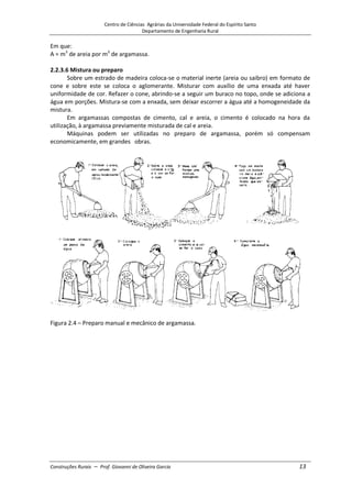 Centro de Ciências Agrárias da Universidade Federal do Espírito Santo
Departamento de Engenharia Rural
Construções Rurais – Prof. Giovanni de Oliveira Garcia 13
Em que:
A = m3
de areia por m3
de argamassa.
2.2.3.6 Mistura ou preparo
Sobre um estrado de madeira coloca-se o material inerte (areia ou saibro) em formato de
cone e sobre este se coloca o aglomerante. Misturar com auxílio de uma enxada até haver
uniformidade de cor. Refazer o cone, abrindo-se a seguir um buraco no topo, onde se adiciona a
água em porções. Mistura-se com a enxada, sem deixar escorrer a água até a homogeneidade da
mistura.
Em argamassas compostas de cimento, cal e areia, o cimento é colocado na hora da
utilização, à argamassa previamente misturada de cal e areia.
Máquinas podem ser utilizadas no preparo de argamassa, porém só compensam
economicamente, em grandes obras.
Figura 2.4 – Preparo manual e mecânico de argamassa.
 