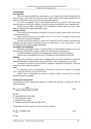 Centro de Ciências Agrárias da Universidade Federal do Espírito Santo
Departamento de Engenharia Rural
Construções Rurais – Prof. Giovanni de Oliveira Garcia 15
a) Propriedades
Peso específico
Varia com o peso específico dos componentes, com o traço e com o próprio adensamento.
Assim os traços mais fortes (1:2:4 cimento, areia e brita) serão de maior peso específico que os
magros (1:4:8 cimento, areia e brita) para o mesmo adensamento.
O uso de um agregado como a brita basáltica fará que um concreto tenha maior peso
específico que o similar de brita calcária, mantidas as demais condições de traço e adensamento.
O peso varia de 1.800 a 2.600 kg/m3
com exceção dos concretos leves, nos quais a brita
pode ser substituída por argila expandida e outros.
Dilatação Térmica
Com o aumento da temperatura ambiente o concreto se dilata, acontecendo o inverso com
as baixas temperaturas.
Alguns autores citam que em condições entre –15 0
C a +50 0
C a dilatação é 0,01 mm por
metro linear para cada grau centígrado.
Por este motivo lajes expostas ao tempo (sem cobertura) sofrem violentos movimentos de
dilatação-contração durante mudanças bruscas de temperatura, o que causa trincas e como
conseqüência a penetração de água (infiltração).
Porosidade e Permeabilidade
Dependem da dosagem (traço), do adensamento, da porcentagem de água e do uso ou
não de aditivos. Dificilmente consegue-se obter um concreto que não seja poroso.
A impermeabilidade completa só é conseguida com aditivos ou pinturas especiais.
Quanto maior a porosidade menor será a resistência e a durabilidade do concreto.
Desgaste
Varia com a resistência, sendo menor o desgaste para uma maior resistência. A resistência
dependerá dos fatores: adensamento, fator água-cimento, traço, componentes, cura e idade.
A resistência aos diversos esforços pode ser medida em laboratório de materiais, através de
corpos de provas e máquinas especiais.
Traço
É a proporção entre os componentes, normalmente expressa em volume. Por exemplo
1:4:8 - 1 parte de cimento, 4 de areia e 8 de brita.
Quanto maior a proporção de cimento na mistura, maior a resistência do concreto,
mantidas as demais condições.
b) Cálculo dos componentes
A quantidade de cada componente utilizado no preparo de concretos é obtida por meio da
seguinte equação:
(2.3)
Em que:
D – quantidade de cimento (kg);
b – parte de areia no traço;
c – parte de brita no traço;
X – relação água/cimento (varia de 0,48 a 0,70).
A quantidade de areia é obtida por meio da seguinte equação:
(2.4)
Em que:
 