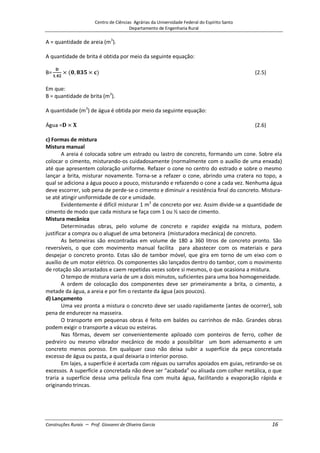 Centro de Ciências Agrárias da Universidade Federal do Espírito Santo
Departamento de Engenharia Rural
Construções Rurais – Prof. Giovanni de Oliveira Garcia 16
A = quantidade de areia (m3
).
A quantidade de brita é obtida por meio da seguinte equação:
(2.5)
Em que:
B = quantidade de brita (m3
).
A quantidade (m3
) de água é obtida por meio da seguinte equação:
(2.6)
c) Formas de mistura
Mistura manual
A areia é colocada sobre um estrado ou lastro de concreto, formando um cone. Sobre ela
colocar o cimento, misturando-os cuidadosamente (normalmente com o auxílio de uma enxada)
até que apresentem coloração uniforme. Refazer o cone no centro do estrado e sobre o mesmo
lançar a brita, misturar novamente. Torna-se a refazer o cone, abrindo uma cratera no topo, a
qual se adiciona a água pouco a pouco, misturando e refazendo o cone a cada vez. Nenhuma água
deve escorrer, sob pena de perde-se o cimento e diminuir a resistência final do concreto. Mistura-
se até atingir uniformidade de cor e umidade.
Evidentemente é difícil misturar 1 m3
de concreto por vez. Assim divide-se a quantidade de
cimento de modo que cada mistura se faça com 1 ou ½ saco de cimento.
Mistura mecânica
Determinadas obras, pelo volume de concreto e rapidez exigida na mistura, podem
justificar a compra ou o aluguel de uma betoneira (misturadora mecânica) de concreto.
As betoneiras são encontradas em volume de 180 a 360 litros de concreto pronto. São
reversíveis, o que com movimento manual facilita para abastecer com os materiais e para
despejar o concreto pronto. Estas são de tambor móvel, que gira em torno de um eixo com o
auxílio de um motor elétrico. Os componentes são lançados dentro do tambor, com o movimento
de rotação são arrastados e caem repetidas vezes sobre si mesmos, o que ocasiona a mistura.
O tempo de mistura varia de um a dois minutos, suficientes para uma boa homogeneidade.
A ordem de colocação dos componentes deve ser primeiramente a brita, o cimento, a
metade da água, a areia e por fim o restante da água (aos poucos).
d) Lançamento
Uma vez pronta a mistura o concreto deve ser usado rapidamente (antes de ocorrer), sob
pena de endurecer na masseira.
O transporte em pequenas obras é feito em baldes ou carrinhos de mão. Grandes obras
podem exigir o transporte a vácuo ou esteiras.
Nas fôrmas, devem ser convenientemente apiloado com ponteiros de ferro, colher de
pedreiro ou mesmo vibrador mecânico de modo a possibilitar um bom adensamento e um
concreto menos poroso. Em qualquer caso não deixa subir a superfície da peça concretada
excesso de água ou pasta, a qual deixaria o interior poroso.
Em lajes, a superfície é acertada com réguas ou sarrafos apoiados em guias, retirando-se os
excessos. A superfície a concretada não deve ser “acabada” ou alisada com colher metálica, o que
traria a superfície dessa uma película fina com muita água, facilitando a evaporação rápida e
originando trincas.
 