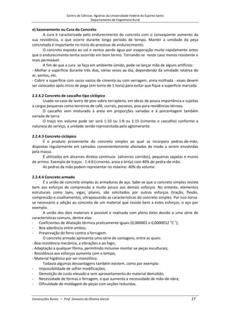 Centro de Ciências Agrárias da Universidade Federal do Espírito Santo
Departamento de Engenharia Rural
Construções Rurais – Prof. Giovanni de Oliveira Garcia 17
e) Sazonamento ou Cura do Concreto
A cura é caracterizada pelo endurecimento do concreto com o conseqüente aumento da
sua resistência, o que ocorre durante longo período de tempo. Manter a umidade da peça
concretada é importante no início do processo de endurecimento.
O concreto exposto ao sol e ventos perde água por evaporação muito rapidamente antes
que o endurecimento tenha ocorrido em bom termo. Tornando-se neste caso menos resistente e
mais permeável.
A fim de que a cura se faça em ambiente úmido, pode-se lançar mão de alguns artifícios:
- Molhar a superfície durante três dias, várias vezes ao dia, dependendo da umidade relativa do
ar, ventos, etc.
- Cobrir a superfície com sacos vazios de cimento ou com serragem, areia molhada - esses devem
ser colocados após início de pega (em torno de 1 hora) para evitar que fique a superfície marcada.
2.2.4.2 Concreto de cascalho tipo ciclópico
Usado no caso de lastro de piso sobre terrapleno, em obras de pouca importância e sujeitas
a cargas pequenas como terreiros de café, currais, passeios, piso para residências térreas.
O cascalho vem misturado à areia em proporções variadas e à porcentagem também
variada de terra.
O traço em volume pode ser será 1:10 ou 1:8 ou 1:15 (cimento e cascalho) conforme a
natureza do serviço, a unidade sendo representada pelo aglomerante.
2.2.4.3 Concreto ciclópico
É o produto proveniente do concreto simples ao qual se incorpora pedras-de-mão,
dispostas regularmente em camadas convenientemente afastadas de modo a serem envolvidas
pela massa.
É utilizados em alicerces diretos contínuos (alicerces corridos), pequenas sapatas e muros
de arrimo. Exemplo de traços - 1:4:8 (cimento, areia e brita) com 40% de pedra-de-mão.
As pedras de mão podem representar no máximo 40% do volume.
2.2.4.4 Concreto armado
É a união de concreto simples às armaduras de aço. Sabe-se que o concreto simples resiste
bem aos esforços de compressão e muito pouco aos demais esforços. No entanto, elementos
estruturais como lajes, vigas, pilares, são solicitados por outros esforços (tração, flexão,
compressão e cisalhamento), ultrapassando as características do concreto simples. Por isso torna-
se necessário a adição ao concreto de um material que resiste bem a estes esforços, o aço por
exemplo.
A união dos dois materiais é possível e realizada com pleno êxito devido a uma série de
características comuns, dentre elas:
- Coeficientes de dilatação térmica praticamente iguais (0,000001 e 0,0000012 o
C-1
);
- Boa aderência entre ambos;
- Preservação do ferro contra a ferrugem.
O concreto armado apresenta uma série de vantagens, entre as quais:
- Boa resistência mecânica, a vibrações e ao fogo;
- Adaptação a qualquer fôrma, permitindo inclusive montar-se peças esculturais;
- Resistência aos esforços aumenta com o tempo;
- Material higiênico por ser monolítico.
Todavia algumas desvantagens também existem, como por exemplo:
- Impossibilidade de sofrer modificações;
- Demolição de custo elevado e sem aproveitamento do material demolido;
- Necessidade de formas e ferragem, o que aumenta a necessidade de mão-de-obra;
- Dificuldade de moldagem de peças com seções reduzidas.
 