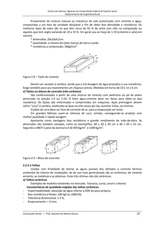 Centro de Ciências Agrárias da Universidade Federal do Espírito Santo
Departamento de Engenharia Rural
Construções Rurais – Prof. Giovanni de Oliveira Garcia 21
Proveniente de mistura manual ou mecânica do solo pulverizado com cimento e água,
compactado a um teor de umidade desejável a fim de obter boa densidade e resistência. Os
melhores tipos de solos são os que têm cerca de 65 % de areia com silte na composição ou
aqueles que tem argila variando de 10 a 35 %. Em geral usa-se traço de 1:10 (cimento e solo) em
volume.
* dimensões: 20x10x4,5cm
* quantidade: a mesma do tijolo maciço de barro cozido
* resistência a compressão: 30kgf/cm²
Figura 2.8 – Tijolo de cimento
Devem ser secados à sombra, sendo que a má dosagem de água prejudica a sua resistência.
Exige também para seu revestimento um chapisco prévio. Medidas em torno de 23 x 11 x 6 cm.
e) Tijolos ou blocos de concreto (não cerâmico)
São confeccionados a partir de uma mistura de cimento com pedriscos ou pó de pedra
peneirado na porção 1:9 ou 1:10. O fator água-cimento deve ser baixo para obter-se boa
resistência. Os tijolos são enformados e comprimidos em máquinas. Após prensagem devem
sofrer “cura” à sombra, molhando-se duas ou três vezes por dia, durante 3 dias, no mínimo.
O pátio de cura deve ser livre de corrente de ar, para a evaporação ser lenta.
Em grandes fábricas usam-se câmaras de cura, úmidas, conseguindo-se produto com
melhor qualidade e rápida secagem.
Apresenta como vantagens boa resistência e grande rendimento de mão-de-obra. As
dimensões são também variadas, como se exemplifica: 40 x 20 x 20 cm e 40 x 20 x 15 cm.
Segundo a ABCP o peso da alvenaria é de 850 kg/m3
a 1200 kg/m3
.
Figura 2.9 – Bloco de concreto
2.2.5.2 Telhas
Usadas com finalidade de drenar as águas pluviais dos telhados e controle térmico
ambiental do interior de instalações. As de uso mais generalizado são as cerâmicas, de cimento
amianto, as metálicas e as plásticas. Estas três últimas não são cerâmicas.
a) Telhas cerâmicas
Exemplos de modelos existentes no mercado: francesa, curva, canal e colonial.
Características de qualidade exigidas das telhas cerâmicas:
- Impermeabilidade: absorção de água inferior a 20% do peso próprio;
- Boa resistência à flexão: 100 kgf ou 1000 kN;
- Tolerância dimensional: ± 2 %;
- Empenamento: < 5 mm;
 