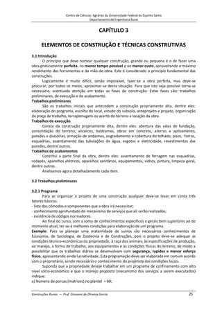 Centro de Ciências Agrárias da Universidade Federal do Espírito Santo
Departamento de Engenharia Rural
Construções Rurais – Prof. Giovanni de Oliveira Garcia 25
CAPÍTULO 3
ELEMENTOS DE CONSTRUÇÃO E TÉCNICAS CONSTRUTIVAS
3.1 Introdução
O princípio que deve nortear qualquer construção, grande ou pequena é o de fazer uma
obra praticamente perfeita, no menor tempo possível e ao menor custo, aproveitando o máximo
rendimento das ferramentas e da mão-de-obra. Este é considerado o princípio fundamental das
construções.
Logicamente é muito difícil, senão impossível, fazer-se a obra perfeita, mas deve-se
procurar, por todos os meios, aproximar-se desta situação. Para que isto seja possível torna-se
necessário, acentuada atenção em todas as fases de construção. Estas fases são: trabalhos
preliminares, de execução e de acabamento.
Trabalhos preliminares
São os trabalhos iniciais que antecedem a construção propriamente dita, dentre eles:
elaboração do programa, escolha do local, estudo do subsolo, anteprojeto e projeto, organização
da praça de trabalho, terraplenagem ou acerto do terreno e locação da obra.
Trabalhos de execução
Consta da construção propriamente dita, dentre eles: abertura das valas de fundação,
consolidação do terreno, alicerces, baldrames, obras em concreto, aterros e apiloamento,
paredes e divisórias, armação de andaimes, engradamento e cobertura do telhado, pisos, forros,
esquadrias, assentamento das tubulações de água, esgotos e eletricidade, revestimentos das
paredes, dentre outros.
Trabalhos de acabamentos
Constitui a parte final da obra, dentre eles: assentamento de ferragem nas esquadrias,
rodapés, aparelhos elétricos, aparelhos sanitários, equipamentos, vidros, pintura, limpeza geral,
dentre outros.
Analisemos agora detalhadamente cada item.
3.2 Trabalhos preliminares
3.2.1 Programa
Para se organizar o projeto de uma construção qualquer deve-se levar em conta três
fatores básicos:
- lista dos cômodos e componentes que a obra irá necessitar;
- conhecimento aprofundado do mecanismo de serviços que ali serão realizados;
- existência de códigos normadores.
Ao final do curso, com a soma de conhecimentos específicos e gerais bem superiores ao do
momento atual, ter-se-á melhores condições para elaboração de um programa.
Exemplo: Para se planejar uma maternidade de suínos são necessários conhecimentos de
Economia, de Sociologia, de Zootecnia e de Construções, pois o projeto deve-se adequar as
condições técnico-econômicas da propriedade, à raça dos animais, às especificações de produção,
ao manejo, à forma de trabalho, aos equipamentos e às condições físicas do terreno, de modo a
possibilitar que os trabalhos diários se desenvolvam com segurança, rapidez e menor esforço
físico, apresentando ainda lucratividade. Esta programação deve ser elaborada em comum acordo
com o proprietário, sendo necessário o conhecimento do projetista das condições locais.
Supondo que a propriedade deseje trabalhar em um programa de confinamento com alto
nível sócio-econômico e que o manejo proposto (mecanismo dos serviços a serem executados)
indique:
a) Número de porcas (matrizes) no plantel = 60;
 