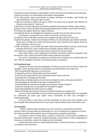 Centro de Ciências Agrárias da Universidade Federal do Espírito Santo
Departamento de Engenharia Rural
Construções Rurais – Prof. Giovanni de Oliveira Garcia 26
b) As fêmeas serão conduzidas a maternidade em torno de 5 dias antes da data prevista do parto;
c) Antes de entrarem na maternidade serão lavadas e desinfetadas;
d) Na maternidade, serão encaminhadas às gaiolas individuais de parição, onde ficarão por
aproximadamente 26 dias (21 após o parto);
e) Após este período os leitões irão para a creche e as porcas irão ao piquete para fêmeas em
descanso para posterior “cobertura”;
f) Deverão ser previstos depósitos de alimentos específicos para porcas e leitões e água potável;
g) Deverá haver sistema de aquecimento (equipamentos) para os leitões nas primeiras semanas;
h) A limpeza dos dejetos deverá ser rápida e eficiente;
i) O ambiente deverá ser protegido de insolação para conforto dos animais; dentre outros.
Os cômodos e componentes que a obra irá necessitar, em resumo, são:
a) Local para lavar e desinfetar as porcas com mangueira de água, piso com dreno, etc..
b) gaiolas de parição, dotadas de contenção da fêmea, de escamoteador para leitões (protetor),
abrigo para os leitões com sistema de aquecimento, dreno posterior para esgotos, ponto de
água, comedouro, dentre outros.
c) Setor de depósito, com cômodo-caixa para ração concentrada (leitões e porcas), armário para
produtos veterinários, mesa e fichário para anotações, balança, dentre outros.
d) Corredor de circulação comunicando as partes componentes da construção.
Além destes dados, anotar sugestão para divisórias, pé direito, cobertura, esquadrias, tipo
de materiais, vãos e outros que fixem melhor ainda as diretrizes do projeto.
Esta seria a composição do programa, permitindo bom fluxograma ou caminhamento do
tipo “linha de montagem industrial” aos animais, pessoas e maquinaria.
3.2.2 Escolha do local
Compõe-se de uma série de averiguações a fim de que se possa tirar do local o máximo de
vantagens. Várias questões devem ser analisadas na escolha do local, as principais são:
- Não há impedimento legal para uso do terreno?
- A topografia permite a implantação econômica da obra?
- A natureza do subsolo permite uma construção estável e pouco onerosa?
- O local permite um fluxograma eficiente?
- Oferece boas condições quanto a vias de acesso, direção de ventos, clima, pouco barulho?
- Há possibilidade de obtenção de boa água e energia elétrica?
- Há possibilidade de escoamento de águas pluviais, águas servidas e dejetos?
- Análise do mercado local. Seu produto terá aceitação na região?
- Existe disponibilidade de matéria prima na região?
- Oferece facilidade para manejo, tratamento e destino final para os resíduos? Etc..
Terrenos muito acidentados ou pelo contrário, possíveis de inundação devem ser rejeitados
em detrimento de outros que exijam menor movimento de terra e/ou drenagem e
impermeabilizações.
O terreno ideal é o seco, firme, com leve inclinação, em local calmo, bem arejado e com
boa insolação. Não sendo possível ter-se-á que lançar mão de artifícios que encarecerão a obra.
3.2.3 O projeto
Existem inúmeros tipos de projetos, tais como: estrutural, arquitetônico, hidráulico,
sanitário, elétrico, de decoração, de urbanização, etc.. De um modo geral as exigências e normas
são muitas parecidas. Nesta apostila vamos retratar apenas o projeto arquitetônico.
Os projetos constam de duas partes, a gráfica e a descritiva. A parte gráfica compõem os
desenhos fazendo parte a planta de situação-orientação, a planta baixa, os cortes (longitudinal e
transversal), os detalhes, a planta de cobertura e a(s) fachada(s).
A parte descritiva contém as especificações técnicas, o memorial descritivo, o orçamento e
o cronograma físico-financeiro.
 