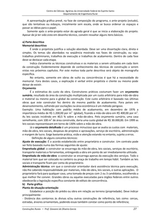 Centro de Ciências Agrárias da Universidade Federal do Espírito Santo
Departamento de Engenharia Rural
Construções Rurais – Prof. Giovanni de Oliveira Garcia 27
A apresentação gráfica prevê, na fase de composição do programa, o ante-projeto (estudo),
que são tentativas ou esboços, inicialmente sem escala, onde se busca ordenar os espaços e
passar as idéias para o papel.
Somente após o ante-projeto estar do agrado geral é que se inicia a elaboração do projeto.
Apesar de já ter sido visto em desenho técnico, convém ressaltar alguns itens básicos.
a) Parte descritiva
Memorial descritivo
É onde o projetista justifica a solução abordada. Deve ser uma dissertação clara, direta e
simples. Os temas são abordados na seqüência mostrada nas fases de construção, ou seja:
trabalhos preliminares, trabalhos de execução e trabalhos de acabamento. Dentro de cada fase
deve-se destacar cada etapa.
Indica claramente as técnicas construtivas e os materiais a serem utilizados em cada item
da construção. Evidentemente depende de conhecimento das técnicas de construção a serem
vistas nos próximos capítulos. Por este motivo toda parte descritiva será objeto de monografia
específica.
No entanto, somente em obras de vulto ou concorrências é que há a necessidade do
memorial. Fora destes casos, a explicação é verbal entre projetista e cliente ou mesmo pode
deixar de existir.
Orçamento
É a estimativa do custo da obra. Construtores práticos costumam fazer um orçamento
sumário, resultado da área da construção multiplicada por um custo arbitrário para mão-de-obra
e material ou mesmo para o global da construção. Este custo arbitrário é baseado nas últimas
obras que este construtor fez dentro do mesmo padrão de acabamento. Para países em
desenvolvimento, sofrendo por oscilações na área econômica é um método perigoso.
Exemplo: Uma habitação com padrão médio de acabamento, em dezembro de 1976 a
importância média de R$ 1.200,00 por m2
(global), ficando a mão-de-obra em R$ 400,00 por m2
.
As leis sociais incidindo em 40,5 % sobre a mão-de-obra. Pelo orçamento sumário, uma casa
semelhante, com 100 m2
de área construída, daria uma custo global de R$ 30.000,00. Em 1999 as
leis sociais representavam em torno de 130% sobre a mão-de-obra.
Já o orçamento detalhado é um processo minucioso que se avalia os custos com materiais,
mão-de-obra, leis sociais, despesas de projetos e aprovações, serviço de escritório, administração
e margem de lucro. Exige bastante prática, visão e atenção estando no entanto, sujeito a erros.
Definição de alguns conceitos técnicos:
Ajuste de execução: É o acordo estabelecido entre proprietário e construtor. Um contrato pode
ser feito baseado numa das formas seguintes de ajuste:
Empreitada global: o construtor se encarrega da mão-de-obra, leis sociais, serviços de escritório,
transporte materiais e ferramentas, entregando a obra em ponto de ser imediatamente utilizada.
Empreitada de mão-de-obra: o construtor se encarrega apenas da execução dos serviços. Todo o
material tem que ser colocado no canteiro ou praça de trabalho em tempo hábil. Também as leis
sociais e transporte ficam por conta do proprietário.
Administração técnica: em que o construtor orientador dará assistência técnica para execução,
não lhe cabendo responsabilidade por materiais, mão-de-obra, leis sociais, e outras aplicações. O
proprietário fará para qualquer caso, uma tomada de preços com 2 ou 3 candidatos, escolhendo a
que melhor lhe convier. Grandes obras ou aquelas executadas para órgãos federais entre outros
obedecerão a legislação específica constante de editais de concorrência.
b) Parte gráfica
Planta de situação-orientação
Estabelece a posição do prédio ou obra em relação ao terreno (propriedade). Deve indicar
principalmente:
- Distância dos contornos às divisas e/ou outras construções de referência, tais como: cercas,
estradas, árvores ornamentais, podendo essas também constar como ponto de referência;
 