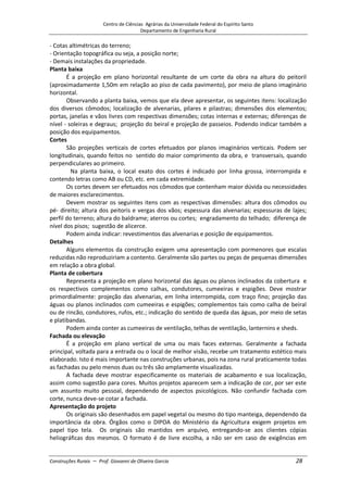 Centro de Ciências Agrárias da Universidade Federal do Espírito Santo
Departamento de Engenharia Rural
Construções Rurais – Prof. Giovanni de Oliveira Garcia 28
- Cotas altimétricas do terreno;
- Orientação topográfica ou seja, a posição norte;
- Demais instalações da propriedade.
Planta baixa
É a projeção em plano horizontal resultante de um corte da obra na altura do peitoril
(aproximadamente 1,50m em relação ao piso de cada pavimento), por meio de plano imaginário
horizontal.
Observando a planta baixa, vemos que ela deve apresentar, os seguintes itens: localização
dos diversos cômodos; localização de alvenarias, pilares e pilastras; dimensões dos elementos;
portas, janelas e vãos livres com respectivas dimensões; cotas internas e externas; diferenças de
nível - soleiras e degraus; projeção do beiral e projeção de passeios. Podendo indicar também a
posição dos equipamentos.
Cortes
São projeções verticais de cortes efetuados por planos imaginários verticais. Podem ser
longitudinais, quando feitos no sentido do maior comprimento da obra, e transversais, quando
perpendiculares ao primeiro.
Na planta baixa, o local exato dos cortes é indicado por linha grossa, interrompida e
contendo letras como AB ou CD, etc. em cada extremidade.
Os cortes devem ser efetuados nos cômodos que contenham maior dúvida ou necessidades
de maiores esclarecimentos.
Devem mostrar os seguintes itens com as respectivas dimensões: altura dos cômodos ou
pé- direito; altura dos peitoris e vergas dos vãos; espessura das alvenarias; espessuras de lajes;
perfil do terreno; altura do baldrame; aterros ou cortes; engradamento do telhado; diferença de
nível dos pisos; sugestão de alicerce.
Podem ainda indicar: revestimentos das alvenarias e posição de equipamentos.
Detalhes
Alguns elementos da construção exigem uma apresentação com pormenores que escalas
reduzidas não reproduziriam a contento. Geralmente são partes ou peças de pequenas dimensões
em relação a obra global.
Planta de cobertura
Representa a projeção em plano horizontal das águas ou planos inclinados da cobertura e
os respectivos complementos como calhas, condutores, cumeeiras e espigões. Deve mostrar
primordialmente: projeção das alvenarias, em linha interrompida, com traço fino; projeção das
águas ou planos inclinados com cumeeiras e espigões; complementos tais como calha de beiral
ou de rincão, condutores, rufos, etc.; indicação do sentido de queda das águas, por meio de setas
e platibandas.
Podem ainda conter as cumeeiras de ventilação, telhas de ventilação, lanternins e sheds.
Fachada ou elevação
É a projeção em plano vertical de uma ou mais faces externas. Geralmente a fachada
principal, voltada para a entrada ou o local de melhor visão, recebe um tratamento estético mais
elaborado. Isto é mais importante nas construções urbanas, pois na zona rural praticamente todas
as fachadas ou pelo menos duas ou três são amplamente visualizadas.
A fachada deve mostrar especificamente os materiais de acabamento e sua localização,
assim como sugestão para cores. Muitos projetos aparecem sem a indicação de cor, por ser este
um assunto muito pessoal, dependendo de aspectos psicológicos. Não confundir fachada com
corte, nunca deve-se cotar a fachada.
Apresentação do projeto
Os originais são desenhados em papel vegetal ou mesmo do tipo manteiga, dependendo da
importância da obra. Órgãos como o DIPOA do Ministério da Agricultura exigem projetos em
papel tipo tela. Os originais são mantidos em arquivo, entregando-se aos clientes cópias
heliográficas dos mesmos. O formato é de livre escolha, a não ser em caso de exigências em
 