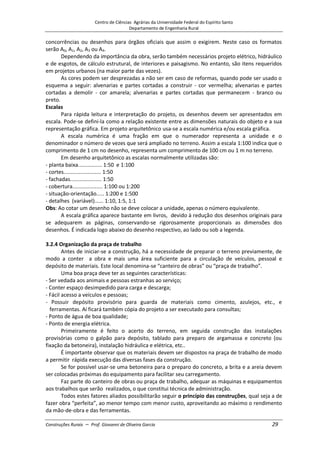 Centro de Ciências Agrárias da Universidade Federal do Espírito Santo
Departamento de Engenharia Rural
Construções Rurais – Prof. Giovanni de Oliveira Garcia 29
concorrências ou desenhos para órgãos oficiais que assim o exigirem. Neste caso os formatos
serão A0, A1, A2, A3 ou A4.
Dependendo da importância da obra, serão também necessários projeto elétrico, hidráulico
e de esgotos, de cálculo estrutural, de interiores e paisagismo. No entanto, são itens requeridos
em projetos urbanos (na maior parte das vezes).
As cores podem ser desprezadas a não ser em caso de reformas, quando pode ser usado o
esquema a seguir: alvenarias e partes cortadas a construir - cor vermelha; alvenarias e partes
cortadas a demolir - cor amarela; alvenarias e partes cortadas que permanecem - branco ou
preto.
Escalas
Para rápida leitura e interpretação do projeto, os desenhos devem ser apresentados em
escala. Pode-se defini-la como a relação existente entre as dimensões naturais do objeto e a sua
representação gráfica. Em projeto arquitetônico usa-se a escala numérica e/ou escala gráfica.
A escala numérica é uma fração em que o numerador representa a unidade e o
denominador o número de vezes que será ampliado no terreno. Assim a escala 1:100 indica que o
comprimento de 1 cm no desenho, representa um comprimento de 100 cm ou 1 m no terreno.
Em desenho arquitetônico as escalas normalmente utilizadas são:
- planta baixa................ 1:50 e 1:100
- cortes......................... 1:50
- fachadas..................... 1:50
- cobertura.................... 1:100 ou 1:200
- situação-orientação..... 1:200 e 1:500
- detalhes (variável)...... 1:10, 1:5, 1:1
Obs: Ao cotar um desenho não se deve colocar a unidade, apenas o número equivalente.
A escala gráfica aparece bastante em livros, devido à redução dos desenhos originais para
se adequarem as páginas, conservando-se rigorosamente proporcionais as dimensões dos
desenhos. É indicada logo abaixo do desenho respectivo, ao lado ou sob a legenda.
3.2.4 Organização da praça de trabalho
Antes de iniciar-se a construção, há a necessidade de preparar o terreno previamente, de
modo a conter a obra e mais uma área suficiente para a circulação de veículos, pessoal e
depósito de materiais. Este local denomina-se “canteiro de obras” ou “praça de trabalho”.
Uma boa praça deve ter as seguintes características:
- Ser vedada aos animais e pessoas estranhas ao serviço;
- Conter espaço desimpedido para carga e descarga;
- Fácil acesso a veículos e pessoas;
- Possuir depósito provisório para guarda de materiais como cimento, azulejos, etc., e
ferramentas. Aí ficará também cópia do projeto a ser executado para consultas;
- Ponto de água de boa qualidade;
- Ponto de energia elétrica.
Primeiramente é feito o acerto do terreno, em seguida construção das instalações
provisórias como o galpão para depósito, tablado para preparo de argamassa e concreto (ou
fixação da betoneira), instalação hidráulica e elétrica, etc..
É importante observar que os materiais devem ser dispostos na praça de trabalho de modo
a permitir rápida execução das diversas fases da construção.
Se for possível usar-se uma betoneira para o preparo do concreto, a brita e a areia devem
ser colocadas próximas do equipamento para facilitar seu carregamento.
Faz parte do canteiro de obras ou praça de trabalho, adequar as máquinas e equipamentos
aos trabalhos que serão realizados, o que constitui técnica de administração.
Todos estes fatores aliados possibilitarão seguir o princípio das construções, qual seja a de
fazer obra “perfeita”, ao menor tempo com menor custo, aproveitando ao máximo o rendimento
da mão-de-obra e das ferramentas.
 