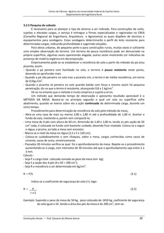 Centro de Ciências Agrárias da Universidade Federal do Espírito Santo
Departamento de Engenharia Rural
Construções Rurais – Prof. Giovanni de Oliveira Garcia 30
3.2.5 Pesquisa do subsolo
É necessário para se planejar o tipo de alicerce a ser indicado. Para construções de vulto,
sujeitas a elevadas cargas, o serviço é entregue a firmas especializadas e registradas no CREA
(Conselho Regional de Engenharia, Arquitetura e Agronomia) as quais dispõem de técnicos e
equipamentos para sondagens. Estas sondagens determinarão o perfil do leito resistente para
determinadas cargas, indicando profundidade e sugerindo soluções.
Para obras urbanas, de pequeno porte e para construções rurais, muitas vezes é suficiente
uma simples observação do terreno. Um terreno de pouca resistência pode ser denunciado na
própria superfície, algumas vezes aparecendo alagada, outras vezes mostrando cor indicativa da
presença de matéria orgânica em decomposição.
Empiricamente pode-se se estabelecer a resistência do solo a partir do método da pá e/ou
picareta, assim:
- Quando a pá penetra com facilidade no solo, o terreno é pouco resistente neste ponto,
devendo-se aprofundar mais.
- Quando a pá não penetra no solo mas a picareta sim, o termo é de média resistência, em torno
de 0,5kg /cm2
.
- Quando a picareta só penetra no solo quando batida com força e mesmo assim há pequena
penetração, diz-se que o termo é resistente, alcançando 0,8 a 1 kg/cm2
.
Vê-se no entanto que o método é muito empírico e sujeito a erros.
Um método que demanda tempo de observação e apresenta resultado apreciável é o
MÉTODO DA MESA. Baseia-se no princípio segundo o qual um solo ou superfície sofre
abatimento, quando se exerce sobre ela a ação continuada de determinada carga, durante um
certo tempo.
Procedimento para determinação da resistência do solo pelo método da mesa:
- Abre-se uma cava de mais ou menos 2,00 x 1,80 m até a profundidade de 1,00 m. Acertar o
fundo da vala, nivelando-o, porém sem compactá-lo;
- Uma mesa de 4 pés com altura de 60 cm, dimensão de 1,40 x 1,00 m, tendo os pés seção de 50
cm2
cada, é colocada no fundo com bastante cuidado, devendo ficar nivelada. Coloca-se a seguir
a régua, a prumo, ao lado a mesa sem encostar;
- Marca-se o nível da mesa na régua (2,5 x 5 x 120 cm);
- Coloca-se cuidadosamente e sem choques, sobre a mesa, cargas conhecidas como sacos de
cimento, sacos de areia, simetricamente.
- Passados 30 minutos verifica-se qual foi o aprofundamento da mesa. Repete-se o procedimento
aumentando-se a carga, com intervalos de 30 minutos até que o aprofundamento seja entre 2 e
3 mm.
Cálculo :
- Seja P a carga total colocada somada ao peso da mesa (em kg);
- Seja S a seção dos 4 pés (4 x 50 = 200 cm2
);
- Seja R a resistência a ser determinada em kg/cm2
.
R = P/S (3.1)
Indica-se o coeficiente de segurança do solo ( ), logo:
R = __P__ (3.2)
x S
Exemplo: Supondo o peso da mesa de 50 kg, peso colocado de 1450 kg, coeficiente de segurança
do solo igual a 10. Sendo a área dos pés da mesa é de 200 cm2
, tem-se:
 