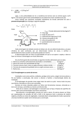 Centro de Ciências Agrárias da Universidade Federal do Espírito Santo
Departamento de Engenharia Rural
Construções Rurais – Prof. Giovanni de Oliveira Garcia 31
R = _1.500 = 0,75 kg /cm2
200 x 10
Logo, a uma profundidade de 1m a resistência do terreno será no mínimo igual a 0,75
kg/cm2
. De maneira geral maior profundidade da cava determina maior resistência do solo.
Outro método que apresenta resultados satisfatórios da tensão admissível do solo é
processo de percução que emprega a seguinte equação:
2
1
N
E
H
N
C
S
P
adm
(3.3)
Onde:
roldana adm = Tensão Admissível do Solo (kg/cm2
)
P = Peso (kg)
tripé S = seção do peso (cm2
)
C = coeficiente de segurança (5-10)
N = número de quedas (5-10)
P H = altura de queda (cm)
H E = aprofundamento no solo (cm)
vala de fundação
E
Cada amostragem do método consiste em deixar cair, de uma determinada altura, um peso
cilíndrico de valor conhecido, por um determinado número de vezes, e verificar o
aprofundamento total causado no solo pelas quedas do mesmo.
A determinação deve ser feita na profundidade em que se vai apoiar a sapata, e deve-se
fazer no mínimo 3 amostragens em locais diferentes.
De uma forma geral são encontradas as seguintes tensões admissíveis para os solos:
1 - Aterros ou entulhos suficientemente tecalcados e consolidados............ 0,5 kg/cm2
2 - Aterros de areias sem possibilidade de fuga............................................ 1,0 kg/cm2
3 - Terrenos comuns, bons, como os argilo-arenosos, embora úmido......... 2,0 kg/cm2
4 - Terrenos de excepcional qualidade como os argilo-arenosos secos....... 3,5 kg/cm2
5 - Rocha viva................................................................................................. 20,0 kg/cm2
3.2.6 Terraplanagem ou acerto do terreno
Instalações rurais como aviários, estábulos, pocilgas entre outros, exigem terrenos planos a
fim de facilitar a construção, não onerar o alicerce e facilitar a movimentação dentro da
instalação.
A terraplanagem de grandes áreas exige trator de esteira ou pelo menos trator de pneu
com lâmina, retirando-se a terra com caminhões.
Serviços em áreas reduzidas podem ser feitos com ferramentas manuais, retirando-se a
terra com carroças, caminhões ou mesmo carrinho de mão.
Antes de se realizar a terraplanagem é necessário que se faça a limpeza da superfície do
terreno, bem como de demolições caso forem necessárias.
Normalmente a terraplanagem consiste em corte e aterro. Os aterros devem ser feitos
por superposições de camadas de 0,20 a 0,40 m de espessura (sem a presença de matéria
orgânica, entulhos ou restos de vegetação) , recalcadas (bem compactadas) de modo a apresentar
uma boa resistência e poder servir de base para a construção.
 