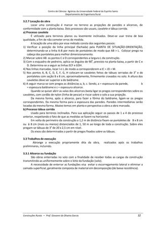 Centro de Ciências Agrárias da Universidade Federal do Espírito Santo
Departamento de Engenharia Rural
Construções Rurais – Prof. Giovanni de Oliveira Garcia 32
3.2.7 Locação da obra
Locar uma construção é marcar no terreno as projeções de paredes e alicerces, de
conformidade com a planta baixa. Dois processos são usuais, cavalete e tábua corrida.
a) Processo cavalete
É utilizado para terrenos planos ou levemente inclinados. Deve-se usar trena de boa
qualidade, a fim de não cometer erros de medida.
A locação de uma obra por esse método consta dos seguintes passos:
1) Verificar a posição da linha principal (fachada) pela PLANTA DE SITUAÇÃO-ORIENTAÇÃO,
determinando-se a linha A-B por meio de pontaletes de modo que AB > L. Colocar prego na
cabeça dos pontaletes para melhor dimensionamento.
2) Marcar sobre AB os pontos C e D correspondentes a largura L da construção.
3) Com o esquadro de pedreiro, aplica-se ângulos de 900
, previsto na planta baixa, a partir de C e
D. Determina-se a seguir as linhas ECF e GDH.
4) Nas linhas marcadas, locar I e J, de modo a corresponderem a IC = JD = M.
5) Nos pontos A, B, C, D, E, F, G, H colocam-se cavaletes feitos de tábuas serradas de 3o
e de
pontaletes com seção 8 x 8 cm, aproximadamente, firmemente cravados no solo. A altura dos
cavaletes deve ser superior a do baldrame.
6) A seguir marca-se com pregos as distâncias a, b, c. Sendo, a = espessura da parede, b
= espessura baldrame e c = espessura alicerce.
Quando se quiser abrir as valas dos alicerces basta ligar os pregos correspondentes sobre os
cavaletes, com cordão de nylon (linha de pescar) e riscar sobre o solo a sua projeção.
Da mesma forma, após o alicerce, para fazer a fôrma do baldrame, ligam-se os pregos
correspondentes. Da mesma forma para a espessura das paredes. Paredes intermediárias serão
locadas da mesma forma. Abaixo temos em planta e perspectiva a obra a obra marcada.
b) Processo tábua corrida
Usado para terrenos inclinados. Para sua aplicação seguir os passos de 1 a 4 do processo
anterior, respeitando o fato de que as medidas se fazem na horizontal.
Em volta do perímetro da construção a 1,2 m de distância fixam-se pontaletes de 8 x 8 cm
ou 8 cm (mais ou menos) distanciados de 1, 50 m ao longo de toda a construção. Sobre eles
pregam-se tábuas de 3o
de 20 x 2,5 cm em nível.
Os eixos são determinados a partir de pregos fixados sobre as tábuas.
3.3 Trabalhos de execução
Abrange a execução propriamente dita da obra, realizados após os trabalhos
preliminares, incluindo.
3.3.1 Alicerce ou fundação
São obras enterradas no solo com a finalidade de receber todas as cargas da construção
transmitindo-as uniformemente sobre o leito da fundação (solo).
A necessidade de enterrar as fundações visa evitar o escorregamento lateral e eliminar a
camada superficial, geralmente composta de material em decomposição (de baixa resistência).
 