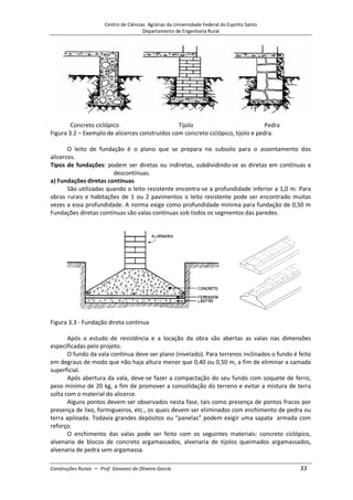 Centro de Ciências Agrárias da Universidade Federal do Espírito Santo
Departamento de Engenharia Rural
Construções Rurais – Prof. Giovanni de Oliveira Garcia 33
Concreto ciclópico Tijolo Pedra
Figura 3.2 – Exemplo de alicerces construídos com concreto ciclópico, tijolo e pedra.
O leito de fundação é o plano que se prepara no subsolo para o assentamento dos
alicerces.
Tipos de fundações: podem ser diretas ou indiretas, subdividindo-se as diretas em contínuas e
descontínuas.
a) Fundações diretas contínuas
São utilizadas quando o leito resistente encontra-se a profundidade inferior a 1,0 m. Para
obras rurais e habitações de 1 ou 2 pavimentos o leito resistente pode ser encontrado muitas
vezes a essa profundidade. A norma exige como profundidade mínima para fundação de 0,50 m
Fundações diretas contínuas são valas contínuas sob todos os segmentos das paredes.
Figura 3.3 - Fundação direta contínua
Após o estudo de resistência e a locação da obra são abertas as valas nas dimensões
especificadas pelo projeto.
O fundo da vala contínua deve ser plano (nivelado). Para terrenos inclinados o fundo é feito
em degraus de modo que não haja altura menor que 0,40 ou 0,50 m, a fim de eliminar a camada
superficial.
Após abertura da vala, deve-se fazer a compactação do seu fundo com soquete de ferro,
peso mínimo de 20 kg, a fim de promover a consolidação do terreno e evitar a mistura de terra
solta com o material do alicerce.
Alguns pontos devem ser observados nesta fase, tais como presença de pontos fracos por
presença de lixo, formigueiros, etc., os quais devem ser eliminados com enchimento de pedra ou
terra apiloada. Todavia grandes depósitos ou “panelas” podem exigir uma sapata armada com
reforço.
O enchimento das valas pode ser feito com os seguintes materiais: concreto ciclópico,
alvenaria de blocos de concreto argamassados, alvenaria de tijolos queimados argamassados,
alvenaria de pedra sem argamassa.
 