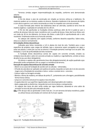 Centro de Ciências Agrárias da Universidade Federal do Espírito Santo
Departamento de Engenharia Rural
Construções Rurais – Prof. Giovanni de Oliveira Garcia 34
Terrenos úmidos exigem impermeabilização do respaldo, conforme será demonstrado
adiante.
Baldrames
A fim de elevar o piso da construção em relação ao terreno utiliza-se o baldrame. Os
materiais podem ser os mesmos usados no alicerce. Quando o baldrame é de alvenaria de tijolos
e com altura superior a um metro recomenda-se cintar no respaldo com concreto armado.
A caixa formada pelo interior dos baldrames deve ser aterrada, usando-se terra livre de
matéria orgânica e apiloada em camadas de 15 a 20 cm.
A fim de não aprofundar as fundações diretas contínuas além de 0,5 m pode-se usar o
artifício de alcançar leito de maior resistência com o auxílio de brocas. Estas são furos feitos com
um trado de 20 cm de diâmetro. As brocas são feitas a cada 0,50 m aprofundando até o solo
resistente. Finalmente enche-se os furos de concreto.
As cabeças são cobertas com sapata armada, conforme desenho específico. Sobre estas,
eleva-se o alicerce normalmente.
b) Fundações diretas descontínuas
Indicadas para leitos resistentes a 1,0 m abaixo do nível do solo. Também para o caso
específico de projetos cujas cargas de telhado, lajes e alvenarias sejam carregados em vigas e
estas aos pilares, e estes por sua vez ao alicerce. A fundação portanto restringir-se-á ao pilar. São
limitadas a 5,0 m de profundidade do leito resistente.
A fundação direta descontínua consta de: sapata em concreto armado, simples ou
ciclópico; toco de pilar e pilar em concreto armado ou madeira; e viga baldrame, unindo os tocos
de pilar (o seu uso não é obrigatório).
Os pilares e sapatas são, geralmente (mas não obrigatoriamente), de seção quadrada cujas
dimensões serão compatíveis com as cargas e a resistência do terreno.
Execução de sapatas descontínuas de concreto armado
- Abrem-se as cavas de fundação de acordo com os cálculos – dimensões;
- O fundo da vala deve ser apiloado com pedras em ponta, lançando-se lastro de 2 cm de concreto
magro com a finalidade de consolidar o leito e evitar o contato terra - concreto;
- Colocar radier ou ferragem armada;
- Montar a fôrma de madeira, em tábuas de pinho 3a
, juntamente com a ferragem, possibilitando
forma tronco cônica;
- Lança-se o concreto estrutural na sapata e toco do pilar;
- A sapata deve ter sua superfície regularizadas com desempenadeira de madeira;
- Após a pega pode-se desformar, lançando terra em torno desta e compactando;
- As cabeças dos tocos de pilar serão unidas por vigas baldrame, deixando-se uma sobra de
armação no toco de pilar para elevação do pilar;
Obs: A fim de que não se aprofundar o leito mais de 2 m em terrenos de baixa resistência, pode-
se utilizar brocas concretadas em número de 4 a 6 por sapata.
Figura 3.4 - Fundação direta descontínua
 