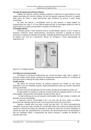 Centro de Ciências Agrárias da Universidade Federal do Espírito Santo
Departamento de Engenharia Rural
Construções Rurais – Prof. Giovanni de Oliveira Garcia 35
Execução de sapatas descontínuas ciclópicas
Galpões de máquinas, aviários, pocilgas, estábulos e coberturas em geral podem ter suas
sapatas executadas em concreto ciclópico, em face de pequena carga que oferecem. As sapatas
terão altura de 0,50m e seção determinada pela resistência do terreno e pelas cargas
transmitidas.
As covas são abertas e consolidadas como no caso anterior. A sapata poderá ser
confeccionada com traço 1: 4: 8 com 40% de pedra-de-mão. A concretagem poderá ser feita no
próprio local ou as sapatas transportadas e lançadas no fundo da vala.
c) Fundação indireta
Utilizadas quando o leito resistente acha-se a profundidade superior a 5,0 m. Ambos os
processos anteriores seriam antieconômicos, tornando-se necessário a utização de estacas
(concreto ou madeira) ou tubulões concretados. Utilizadas geralmente para obras civis em forma
de prédios com mais de 2 pavimentos. Devem ser entregues a firmas especializadas de
engenharia civil.
Figura 3.5 – Fundação indireta
3.3.2 Obras em concreto armado
Constituem as estruturas fundamentais sob a forma de pilares, vigas, lajes e sapatas. O
concreto simples resiste apenas a esforços de compressão, devendo associar-se a armadura de
ferro para resistir a esforços de tração, flexão e cisalhamento.
a) Lajes maciças
São placas de concreto armado, de pequena espessura em relação as suas outras
dimensões e tem por finalidade suportar cargas perpendiculares pelas suas maiores dimensões
(esforços de flexão).
No meio rural, elas são aplicadas em forros, pisos, paredes de reservatórios, pontes, etc.
As lajes podem ser simples ou contínuas. As lajes simples (ou isoladas) apoiam-se nas suas
extremidades, não possuindo continuidade com lajes vizinhas. (fig. 2).
As lajes contínuas por sua vez possuem continuidade com lajes vizinhas e também são
apoiadas nas suas extremidades.
A espessura mínima recomendada é de 5 cm para laje de forro, porém na prática,
geralmente são adotadas espessuras de 7 a 8 cm para forro e de 8 a 10 cm para piso.
Quando a relação entre seus vãos é maior que dois (a/b > 2), forma acentuadamente
retangular, diz-se que a laje é armada em uma direção. Neste caso as barras principais (que irão
suportar os esforços de tração) são colocadas no sentido de menor vão. As barras colocadas no
sentido do maior vão, perpendiculares as primeiras, são denominadas barras de distribuição e
têm por finalidade manter o espaçamento das barras principais e também de distribuir os
esforços sobre estas.
 