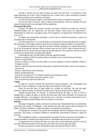 Centro de Ciências Agrárias da Universidade Federal do Espírito Santo
Departamento de Engenharia Rural
Construções Rurais – Prof. Giovanni de Oliveira Garcia 36
Quando a relação dos seus vãos for igual ou menor que dois (a/b 2), tendendo a uma
seção quadrada, diz-se que a laje é armada em cruz, e neste caso, as duas armaduras cruzadas,
serão dimensionadas como armaduras principais.
A malha formada pela ferragem é colocada na parte inferior da laje (ferros positivos).
No caso das lajes contínuas, sobre os apoios intermediários, coloca-se armação na parte
superior da laje durante a concretagem (ferros negativos).
b) Lajes pré-fabricadas:
Constam de vigotas de concreto armado e de tijolos cerâmicos ou blocos de concreto,
complementados com um capeamento de concreto simples. Fazem parte do capeamento a
distribuição de arame liso e em alguns casos, ferros negativos. O capeamento normalmente é de
3 cm a 4 cm
As vigotas são distribuídas vencendo o menor vão ou conforme preceituar a planta de
colocação que as acompanha.
Para vãos superiores a 1,7 m recomenda-se escoramento. Na execução de beirais as vigotas
são fornecidas com ferragem negativa, devendo ser colocado ferragem também no capeamento.
O respaldo da alvenaria ou viga deve ser bem nivelado, apoiando-se as vigotas pelo menos
em 10 cm da parede de alvenaria. Deve-se ainda correr um ferro 3/16” sobre as pontas de ferro,
formando uma cinta de concreto ao longo das paredes externas. Para alvenaria de 0,10 m, deve-
se alternar ou desencontrar as cabeças das vigotas.
A Execução de lajes pré-fabricadas consta das seguintes etapas:
- Distribuir as vigotas conforme a planta sobre os cômodos, com o escoramento já colocado;
- Verificar a contra flecha;
- Colocar os tijolos, os arames de amarração e os ferros negativos se forem indicados. Colocar a
ferragem na cinta;
- Retirar o tijolo do centro do cômodo colocando um especial ou furando o mesmo para colocar a
caixa de luz;
- Executar rede elétrica se for embutida;
- Molhar abundantemente;
- Concretar com espessura “e” indicada na planta que acompanha a laje;
- Manter a laje úmida após 3 dias, para realizar a cura;
- Tirar escoramento a partir do sétimo dia.
c) Vigas
As vigas de concreto armado têm geralmente seção retangular e são empregadas para
sustentar as lajes, recebendo as cargas das lajes e transmitindo-as aos pilares.
Como no caso das lajes, as vigas podem ser isoladas ou contínuas. No caso das vigas
contínuas, sobre os apoios, é colocada armação na face superior da viga (ferros negativos).
Cuidado especial deve ser tomado, no dimensionamento de vigas, no que se refere a
relação entre a largura da viga e o número de barras que nelas serão colocados. Um excesso de
armação dificulta a concretagem e não permite que o concreto se envolva eficazmente com a
armação, perdendo a solidariedade entre a armadura e o concreto.
d) Pilares
São peças alongadas, sujeitas a esforços de compressão. Dependendo das suas dimensões
este pode estar sujeito a flambagem, o que significa que este pilar estará sujeito a esforços de
flexão. Os pilares recolhem as cargas das vigas e as transmitem às fundações.
O emprego das armaduras nos pilares têm finalidades diferentes daquelas vistas nos casos
anteriores. Nos pilares a armadura também é comprimida, permitindo-se diminuir a seção de
concreto.
São empregados estribos, os quais garantem a posição das barras durante a concretagem e
assegura também a resistência das barras contra a flambagem dessas dentro do concreto.
O espaçamento dos estribos não deve ser maior que a menor dimensão do pilar e nem de
21 vezes o diâmetro das barras verticais para aço CA24 e de 12 vezes para aço CA50.
Sempre que possível, a menor dimensão do pilar não deve ser inferior a 20 cm.
 