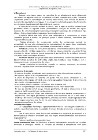 Centro de Ciências Agrárias da Universidade Federal do Espírito Santo
Departamento de Engenharia Rural
Construções Rurais – Prof. Giovanni de Oliveira Garcia 37
e) Concretagem
Qualquer concretagem deverá ser precedida de um planejamento geral, abrangendo
basicamente os seguintes aspectos: dosagem do concreto, obtenção do concreto, transporte,
lançamento, juntas de concretagem (se houver), adensamento, cura, retirada das fôrmas e
escoramento, recursos humanos (equipe de concretagem); materiais (equipamentos, ferramentas
etc.), tempo de duração e controle da resistência do concreto.
A execução do concreto armado de pilares, lajes e vigas de edifícios convencionais,
geralmente ocorre na seguinte ordem: primeiramente execução das fôrmas; em seguida
colocação das armaduras dos pilares; concretagem dos pilares; colocação das armaduras de vigas
e lajes: e finalmente concretagem das vigas e lajes simultaneamente
A condição básica para poder iniciar uma concretagem é o cumprimento do projeto
(elementos gráficos e escritos). Os principais pontos a serem conferidos, previamente pelo
responsável técnico, são:
Fôrmas: dimensões dos componentes; posição dos componentes; prumada (ou
verticalidade) de cada pilar; nivelamento (ou horizontalidade) das vigas e lajes; estabilidade;
estancamento; altura das mestras; contra-flexas, quando houver; e limpeza.
Armaduras: posição das barras; bitola das barras; comprimento das barras; dobramentos;
espaçamento entre estribos; espaçamentos entre barras; afastamentos entre armadura e fôrmas;
emendas das barras; barras de espera; segurança de permanência das armaduras na devida
posição durante a concretagem; e limpeza.
Instalações elétricas: posição das caixas de luz e eletrodutos; tamanho das caixas e bitolas
dos eletrodutos; curvatura dos eletrodutos; junções nos eletrodutos e dos eletrodutos com as
caixas; enchimento e tamponamento das caixas.
Outros: instalações hidrosanitárias; obtenção do concreto; maquinaria; ferramentas;
operários; corpos de prova; condições meteorológicas.
Lançamento do concreto:
- O concreto deverá ser lançado logo após o amassamento, intervalo máximo de uma hora.
- Em hipótese alguma se fará lançamento após o início da pega.
- A altura de lançamento do concreto, em queda livre, não deverá ultrapassar os 2 m,
(principalmente em peças estreitas), para evitar a segregação e incorporação de ar, em resumo,
para manter a homogeneidade da mistura.
- O lançamento de altura superior a 2 m pode ser feito através de funil.
- Inicia-se o lançamento pelo ponto mais afastado do local de acesso do concreto.
- No caso de cimento normal, a pega inicia-se, geralmente, 2h após o amassamento e finda
depois de 5 a 10 h, quando inicia o endurecimento.
- Na concretagem de vigas e lajes, após o lançamento do concreto, segue-se o adensamento, a
regularização (com régua, geralmente de caibro, num movimento de vai e vem sobre as
mestras), o desempeno (com desempenadeira), a retirada das mestras e a colocação de sarrafos
(com pregos numa face, para fixá-los no concreto) para posterior colocação do colarinho e
escoramento das fôrmas dos pilares.
Juntas de concretagem
São seções onde é interrompida e posteriormente reiniciada a concretagem. Recomenda-se
evitá-las. Havendo entretanto tal necessidade, devem ser definidas previamente pelo calculista da
estrutura.
Para a execução das juntas leva-se em consideração o projeto de escoramento e as
deformações que nele serão provocadas pelo peso próprio do concreto fresco e pelas eventuais
cargas de serviço.
Podemos classificar as juntas em dois tipos:
Juntas propriamente ditas: são destinadas a permitir deslocamentos provindos de retrações,
expansões e contrações devidas as variações de umidade e temperatura, bem como
 