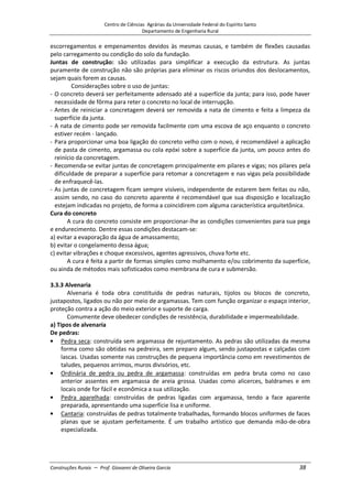 Centro de Ciências Agrárias da Universidade Federal do Espírito Santo
Departamento de Engenharia Rural
Construções Rurais – Prof. Giovanni de Oliveira Garcia 38
escorregamentos e empenamentos devidos às mesmas causas, e também de flexões causadas
pelo carregamento ou condição do solo da fundação.
Juntas de construção: são utilizadas para simplificar a execução da estrutura. As juntas
puramente de construção não são próprias para eliminar os riscos oriundos dos deslocamentos,
sejam quais forem as causas.
Considerações sobre o uso de juntas:
- O concreto deverá ser perfeitamente adensado até a superfície da junta; para isso, pode haver
necessidade de fôrma para reter o concreto no local de interrupção.
- Antes de reiniciar a concretagem deverá ser removida a nata de cimento e feita a limpeza da
superfície da junta.
- A nata de cimento pode ser removida facilmente com uma escova de aço enquanto o concreto
estiver recém - lançado.
- Para proporcionar uma boa ligação do concreto velho com o novo, é recomendável a aplicação
de pasta de cimento, argamassa ou cola epóxi sobre a superfície da junta, um pouco antes do
reinício da concretagem.
- Recomenda-se evitar juntas de concretagem principalmente em pilares e vigas; nos pilares pela
dificuldade de preparar a superfície para retomar a concretagem e nas vigas pela possibilidade
de enfraquecê-las.
- As juntas de concretagem ficam sempre visíveis, independente de estarem bem feitas ou não,
assim sendo, no caso do concreto aparente é recomendável que sua disposição e localização
estejam indicadas no projeto, de forma a coincidirem com alguma característica arquitetônica.
Cura do concreto
A cura do concreto consiste em proporcionar-lhe as condições convenientes para sua pega
e endurecimento. Dentre essas condições destacam-se:
a) evitar a evaporação da água de amassamento;
b) evitar o congelamento dessa água;
c) evitar vibrações e choque excessivos, agentes agressivos, chuva forte etc.
A cura é feita a partir de formas simples como molhamento e/ou cobrimento da superfície,
ou ainda de métodos mais sofisticados como membrana de cura e submersão.
3.3.3 Alvenaria
Alvenaria é toda obra constituída de pedras naturais, tijolos ou blocos de concreto,
justapostos, ligados ou não por meio de argamassas. Tem com função organizar o espaço interior,
proteção contra a ação do meio exterior e suporte de carga.
Comumente deve obedecer condições de resistência, durabilidade e impermeabilidade.
a) Tipos de alvenaria
De pedras:
Pedra seca: construída sem argamassa de rejuntamento. As pedras são utilizadas da mesma
forma como são obtidas na pedreira, sem preparo algum, sendo justapostas e calçadas com
lascas. Usadas somente nas construções de pequena importância como em revestimentos de
taludes, pequenos arrimos, muros divisórios, etc.
Ordinária de pedra ou pedra de argamassa: construídas em pedra bruta como no caso
anterior assentes em argamassa de areia grossa. Usadas como alicerces, baldrames e em
locais onde for fácil e econômica a sua utilização.
Pedra aparelhada: construídas de pedras ligadas com argamassa, tendo a face aparente
preparada, apresentando uma superfície lisa e uniforme.
Cantaria: construídas de pedras totalmente trabalhadas, formando blocos uniformes de faces
planas que se ajustam perfeitamente. É um trabalho artístico que demanda mão-de-obra
especializada.
 