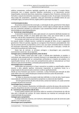 Centro de Ciências Agrárias da Universidade Federal do Espírito Santo
Departamento de Engenharia Rural
Construções Rurais – Prof. Giovanni de Oliveira Garcia 4
públicos competentes, conforme legislação específica de cada município. O projeto básico,
juntamente com o projeto executivo (detalhes construtivos) e os documentos escritos
(especificações, memoriais descritivos, orçamentos, cronograma físico- financeiro, contratos etc.)
formarão o conjunto de elementos necessários à execução da obra. Os principais intervenientes
dessa etapa são: proprietário; projetistas- cada qual exercendo sua atividade dentro de suas
atribuições legais; consultores técnicos; órgãos públicos (aprovação de projetos)
1.3.4 Contratação de obras
No processo convencional de construção, a contratação da obra, geralmente é feita depois
de concluídos os projetos e especificações técnicas. Existem alguns principais tipos de contratos
que são usualmente utilizados na construção e cujas características devem estar adequadas às
peculiaridades de cada empreendimento:
a) Contrato por empreitada global
O executante (proponente) da obra, após executar um orçamento detalhado baseado nos
projetos fornecidos, propõe um preço global para toda a obra, que incluirá todos os custos
(materiais, mão de obra, equipamentos, custos administrativos, lucro, etc.).
Em princípio este preço uma vez aceito não sofrerá modificação, salvo cláusula contratual
de reajuste devido à inflação durante o período de execução da obra, já que o pagamento
geralmente é feito em parcelas, segundo um cronograma físico-financeiro preestabelecido. Este
tipo de contrato permite ao proprietário, se for o caso, que sejam contatados diversas empresas
de construção interessadas, cada qual fornecendo o seu preço para a execução, e através de
concorrência escolhida a de melhor preço.
Neste tipo de contrato, as principais vantagens e desvantagens para proprietário
(contratante) e construtor, são as seguintes:
Vantagens para o contratante (proprietário, dono da obra):
Uma vez fixado o preço para toda a obra, e estando bem detalhados os projetos, o
contratante sabe exatamente qual o montante financeiro a ser despendido até o final da obra. A
qualidade da construção pode ser acompanhada verificando-se o respeito aos projetos e às
especificações técnicas. Se for o caso este acompanhamento pode ser executado por um Fiscal
Técnico ou pelo Gerente de Obras, contratado pelo proprietário da obra.
Desvantagens para o contratante:
Modificações que porventura se façam necessárias no projeto ou especificações originais
durante a obra, poderão significar incrementos importantes no orçamento inicial, se a
programação de obras prevista pelo construtor se alterar significativamente.
Devido ao risco financeiro que assume o construtor, o preço fornecido para execução da obra
pode refletir este risco, sendo elevado para compensar eventuais custos não previsíveis.
Vantagens para o construtor:
Se todos os elementos do projeto estão bem definidos no início da obra, haverá pouca
necessidade de interferência do proprietário e projetistas no andamento dos trabalhos.
Um bom gerenciamento de obra (mão de obra, compra de materiais, etc.) pode aumentar
a margem de ganho do construtor.
Desvantagens para o construtor:
Existe o risco financeiro. Orçamentos mal elaborados, aumentos de preços não previstos dos
insumos, desperdícios durante a construção, entre outros, podem causar prejuízo ao construtor.
b) Contrato por empreitada de mão de obra:
O preço global proposto pelo executante refere-se somente ao fornecimento da mão de
obra para a execução dos serviços. Os custos referentes aos materiais de construção são de
responsabilidade do proprietário.
Vantagem para o proprietário:
A compra direta dos materiais, sem nenhuma sobretaxação por parte do construtor pode
significar uma redução de custo.
Desvantagem para o proprietário:
 