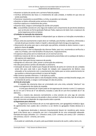 Centro de Ciências Agrárias da Universidade Federal do Espírito Santo
Departamento de Engenharia Rural
Construções Rurais – Prof. Giovanni de Oliveira Garcia 41
Assentar os tijolos de acordo com a primeira fiada do projeto;
Verificar alinhamento das faces e o nivelamento de cada unidade, à medida em que esta vai
sendo assentada;
Posicionar novamente os escantilhões e a linha, na parede a ser elevada;
Assentar os tijolos utilizando juntas verticais e horizontais;
Verificar espessura e nivelamento das juntas;
Assentar tacos, vergas e contravergas de acordo com projeto.
Obs.: o escantilhão consiste em uma régua de madeira com comprimento do pé-direito (distância
que vai do piso ao forro) graduada fiada por fiada, espessura do tijolo mais a espessura da
junta (argamassa entre os tijolos).
c) Cuidados na execução das alvenarias
No assentamento dos tijolos é indispensável que se observe as instruções enumeradas a
seguir:
Pouco antes do assentamento o tijolo deve ser molhado, para facilitar a aderência, eliminando a
camada de pó que envolve o tijolo e impedir a absorção pelo tijolo da água da argamassa;
Desencontro de juntas para que a amarração seja perfeita, evitando-se desta maneira o que o
pedreiro chama de sorela;
Perfeito prumo e nível na disposição das diversas fiadas; para isso, recomenda-se verifica-los a
cada 3 ou 4 fiadas, com nível de bolha e fio de prumo, respectivamente;
A espessura das juntas será no máximo de 1,5 cm (normal 1,0 cm);
Saliências maiores de 4,0 cm, deverão ser previamente preenchidas com os pedaços de tijolos e
não apenas com argamassa;
Não cortar tijolo para formar espessura de parede;
Atingindo-se a altura de 1,50m, prever a construção dos andaimes;
Os vãos para portas e janelas são deixados na alvenaria;
Colocação de tacos de madeira para fixação de batentes de porta em número de seis unidades
sendo três para cada lado e para fixação de rodapés com espaçamento de 60,0cm; essa
colocação se faz juntamente com o assentamento dos tijolos para se evitar posteriormente ter
que quebrar a alvenaria para embutir os tacos de fixação;
Não construir paredes inferiores a ¼ de tijolo ou cutelo;
Vãos situados diretamente sobre o solo (fundações diretas, sapatas corridas) levarão vergas, em
se tratando de portas, e vergas e contravergas em vãos de janelas.
d) Cinta de amarração
O respaldo das alvenarias deve ser arrematado com uma cinta, evitando "abertura” nos
cantos e esmagamento dos tijolos do respaldo.
A cinta para alvenaria de ¼ tijolo pode ser de argamassa de cimento e areia 1:3, espessura
de 2,5 cm com 2 ferros de ¼” de diâmetro, travados a cada 30 cm com ferro também de ¼” de
diâmetro.
Para a maioria das alvenaria normalmente a cinta consiste em uma viga de concreto
armado, com a mesma espessura da parede e altura variável. A altura da cinta, tipo de armação e
traço do concreto vai depender da carga atuante sobre a parede.
e) Argamassas para alvenaria
A argamassa é uma mistura de um ou mais aglomerante, com agregado(s) miúdo(s) e água.
Os aglomerantes mais usados são o cimento e a cal. Dentre os agregados miúdos destaca-se a
areia.
As argamassas destinadas à alvenaria (rejuntamento) devem ter resistência pelo menos
igual à dos blocos que a comporão, por isto a necessidade de ter uma composição adequada.
Exemplos de traços utilizados: 1:3 – cimento e areia; 1:2:8 – cimento, cal e areia; 1:10 – cimento e
solo arenoso; 1:0,5:6 – cimento, cal e areia.
Obs:
- A cal pode ser substituída, em parte, pela quantidade necessária de caulim, saibro, barro, etc.
 