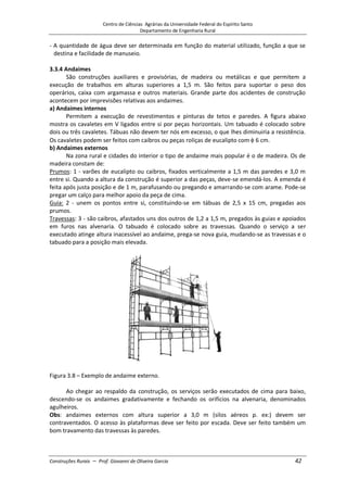 Centro de Ciências Agrárias da Universidade Federal do Espírito Santo
Departamento de Engenharia Rural
Construções Rurais – Prof. Giovanni de Oliveira Garcia 42
- A quantidade de água deve ser determinada em função do material utilizado, função a que se
destina e facilidade de manuseio.
3.3.4 Andaimes
São construções auxiliares e provisórias, de madeira ou metálicas e que permitem a
execução de trabalhos em alturas superiores a 1,5 m. São feitos para suportar o peso dos
operários, caixa com argamassa e outros materiais. Grande parte dos acidentes de construção
acontecem por imprevisões relativas aos andaimes.
a) Andaimes internos
Permitem a execução de revestimentos e pinturas de tetos e paredes. A figura abaixo
mostra os cavaletes em V ligados entre si por peças horizontais. Um tabuado é colocado sobre
dois ou três cavaletes. Tábuas não devem ter nós em excesso, o que lhes diminuiria a resistência.
Os cavaletes podem ser feitos com caibros ou peças roliças de eucalipto com 6 cm.
b) Andaimes externos
Na zona rural e cidades do interior o tipo de andaime mais popular é o de madeira. Os de
madeira constam de:
Prumos: 1 - varões de eucalipto ou caibros, fixados verticalmente a 1,5 m das paredes e 3,0 m
entre si. Quando a altura da construção é superior a das peças, deve-se emendá-los. A emenda é
feita após justa posição e de 1 m, parafusando ou pregando e amarrando-se com arame. Pode-se
pregar um calço para melhor apoio da peça de cima.
Guia: 2 - unem os pontos entre si, constituindo-se em tábuas de 2,5 x 15 cm, pregadas aos
prumos.
Travessas: 3 - são caibros, afastados uns dos outros de 1,2 a 1,5 m, pregados às guias e apoiados
em furos nas alvenaria. O tabuado é colocado sobre as travessas. Quando o serviço a ser
executado atinge altura inacessível ao andaime, prega-se nova guia, mudando-se as travessas e o
tabuado para a posição mais elevada.
Figura 3.8 – Exemplo de andaime externo.
Ao chegar ao respaldo da construção, os serviços serão executados de cima para baixo,
descendo-se os andaimes gradativamente e fechando os orifícios na alvenaria, denominados
agulheiros.
Obs: andaimes externos com altura superior a 3,0 m (silos aéreos p. ex:) devem ser
contraventados. O acesso às plataformas deve ser feito por escada. Deve ser feito também um
bom travamento das travessas às paredes.
 
