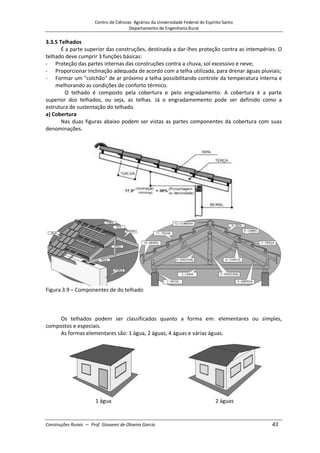 Centro de Ciências Agrárias da Universidade Federal do Espírito Santo
Departamento de Engenharia Rural
Construções Rurais – Prof. Giovanni de Oliveira Garcia 43
3.3.5 Telhados
É a parte superior das construções, destinada a dar-lhes proteção contra as intempéries. O
telhado deve cumprir 3 funções básicas:
- Proteção das partes internas das construções contra a chuva, sol excessivo e neve;
- Proporcionar Inclinação adequada de acordo com a telha utilizada, para drenar águas pluviais;
- Formar um "colchão" de ar próximo a telha possibilitando controle da temperatura interna e
melhorando as condições de conforto térmico.
O telhado é composto pela cobertura e pelo engradamento. A cobertura é a parte
superior dos telhados, ou seja, as telhas. Já o engradamemento pode ser definido como a
estrutura de sustentação do telhado.
a) Cobertura
Nas duas figuras abaixo podem ser vistas as partes componentes da cobertura com suas
denominações.
Figura 3.9 – Componentes de do telhado
Os telhados podem ser classificados quanto a forma em: elementares ou simples,
compostos e especiais.
As formas elementares são: 1 água, 2 águas, 4 águas e várias águas.
1 água 2 águas
 