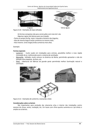 Centro de Ciências Agrárias da Universidade Federal do Espírito Santo
Departamento de Engenharia Rural
Construções Rurais – Prof. Giovanni de Oliveira Garcia 44
4 águas Várias águas
Figura 3.10 – Exemplos de tipos telhados
As formas compostas são para construções com mais de 1 ala.
Algumas regras são básicas para seu traçado:
- Parte-se sempre da fig. maior, traçando a bissetriz dos ângulos;
- Alas de mesma largura terão cumeeiras no mesmo nível;
- Alas maiores (mais largas) terão cumeeiras mais altas.
Exemplo:
Formas especiais
- Lanternin - muito usado em instalações para animais, possibilita melhor e mais rápida
renovação do ar, melhorando assim o sistema de ventilação.
- Mansarda - telhados muito comuns na América do Norte, permitindo aproveitar o vão do
telhado como depósito de feno, etc.
- Shed - coberturas de fábricas de grande porte permitindo melhor iluminação natural e
ventilação.
Figura 3.11 – Exemplos de Lanternin, mansarda e shed.
Considerações sobre os beirais
São importantes para proteção das alvenarias e/ou o interior das instalações contra
excesso de chuva, vento, insolação, etc. Em locais com clima quente aumenta-se o pé direto e
amplia-se os beirais.
 