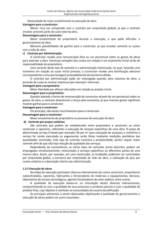 Centro de Ciências Agrárias da Universidade Federal do Espírito Santo
Departamento de Engenharia Rural
Construções Rurais – Prof. Giovanni de Oliveira Garcia 5
Necessidade de maior envolvimento na execução da obra.
Vantagem para o construtor:
Menor risco (se comparado com o contrato por empreitada global), já que o contrato
envolve somente parte do custo total da obra.
Desvantagens para o construtor:
Maior envolvimento do proprietário durante a execução, o que pode dificultar o
gerenciamento da obra.
Menores possibilidades de ganhos para o construtor, já que envolve somente os custos
com a mão de obra.
c) Contrato por Administração:
O construtor recebe uma remuneração (fixa ou um percentual sobre os gastos da obra)
para executar a obra. Eventuais variações dos custos em relação à um orçamento inicial serão de
responsabilidade do proprietário.
Uma variante deste tipo de contrato é a administração interessada, no qual, havendo uma
economia em relação ao custo inicial previsto, o construtor recebe uma bonificação adicional
correspondente a uma porcentagem preestabelecida da economia obtida.
O contrato por administração pode ser empregado quando, pela natureza da obra, a
previsão de custo se mostrar imprecisa (por exemplo: reformas)
Vantagem para o proprietário:
Maior liberdade par efetuar alterações em relação ao projeto inicial.
Desvantagem para o proprietário:
Quando adotada a forma de remuneração do construtor através de um percentual sobre os
gastos da obra, o contrato desestimula a busca pela economia, já que maiores gastos significam
maiores ganhos para o construtor.
Vantagem para o construtor:
Em princípio, não existe risco financeiro para o construtor.
Desvantagem para o construtor:
Maior envolvimento do proprietário no processo de execução da obra.
d) Contrato por preços unitários:
São contratos que podem ser estabelecidos entre proprietário e construtor ou entre
construtor e operários, referentes à execução de serviços específicos de uma obra. O preço de
determinado serviço é fixado (por exemplo: R$ por m2
para colocação de azulejos), e conforme o
serviço for sendo executado os pagamentos serão feitos mediante medições periódicas das
quantidades concluídas. Este tipo de contrato incentiva a produtividade, porém requer maior
controle afim de que não haja redução de qualidade dos serviços.
Dependendo da conveniência, os vários tipos de contratos acima descritos, podem ser
empregados simultaneamente, relacionados à serviços específicos ou diferentes partes de uma
mesma obra. Assim, por exemplo, em uma construção, as fundações poderiam ser contratadas
por empreitada global, a estrutura por empreitada de mão de obra, a colocação de piso por
custos unitários e a decoração interior por administração.
1.3.5 Execução de obras
Na etapa de execução participam diversos interveniente tais como construtor, empreiteiros
subcontratados, operários, fabricantes e fornecedores de materiais e equipamentos, técnicos,
laboratórios de ensaios tecnológicos, agentes fiscalizadores do setor público, entre outros.
A qualidade da execução baseia-se na articulação destes diversos intervenientes,
comprometendo-os com a qualidade de seus processos e produtos parciais e com a qualidade do
produto final, cujo objetivo é satisfazer as necessidades do usuário da edificação.
Os principais elementos a serem observados objetivando a qualidade do gerenciamento e
execução de obras podem ser assim resumidos:
 