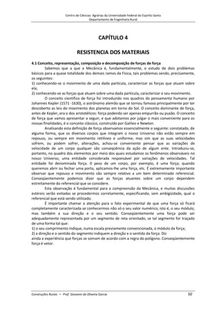 Centro de Ciências Agrárias da Universidade Federal do Espírito Santo
Departamento de Engenharia Rural
Construções Rurais – Prof. Giovanni de Oliveira Garcia 50
CAPÍTULO 4
RESISTENCIA DOS MATERIAIS
4.1 Conceito, representação, composição e decomposição de forças de força
Sabemos que a que a Mecânica é, fundamentalmente, o estudo de dois problemas
básicos para a quase totalidade dos demais ramos da Física, tais problemas sendo, precisamente,
os seguintes:
1) conhecendo-se o movimento de uma dada partícula, caracterizar as forças que atuam sobre
ela;
2) conhecendo-se as forças que atuam sobre uma dada partícula, caracterizar o seu movimento.
O conceito cientifico de força foi introduzido nos quadros do pensamento humano por
Johannes Kepler (1571 -1630), o astrônomo alemão que se tornou famoso principalmente por ter
descoberto as leis do movimento dos planetas em torno do Sol. O conceito dominante de força,
antes de Kepler, era o dos aristotélicos: força podendo ser apenas empurrão ou puxão. O conceito
de força que vamos apresentar a seguir, e que adotamos por julgar o mais conveniente para as
nossas finalidades, é o conceito clássico, construído por Galileo e Newton.
Analisando esta definição de força observamos essencialmente o seguinte: constatado, de
alguma forma, que os diversos corpos que integram o nosso Universo não estão sempre em
repouso, ou sempre em movimento retilíneo e uniforme; mas sim que as suas velocidades
sofrem, ou podem sofrer, alterações, achou-se conveniente pensar que as variações de
velocidade de um corpo qualquer são conseqüência da ação de algum ente. Introduziu-se,
portanto, no quadro dos elementos por meio dos quais estudamos os fenômenos observáveis no
nosso Universo, uma entidade considerada responsável por variações de velocidades. Tal
entidade foi denominada força. 0 peso de um corpo, por exemplo, é uma força; quando
queremos abrir ou fechar uma porta, aplicamos-lhe uma força, etc. É extremamente importante
observar que repouso e movimento são sempre relativo a um bem determinado referencial.
Conseqüentemente podemos dizer que as forças atuantes sobre um corpo dependem
estreitamente do referencial que se considere.
Esta observação é fundamental para a compreensão da Mecânica, e muitas discussões
estéreis serão evitadas se procedermos corretamente, especificando, sem ambigüidade, qual o
referencial que está sendo utilizado.
É importante chamar a atenção para o fato experimental de que uma força só ficará
completamente caracterizada se conhecermos não só o seu valor numérico, isto é, o seu módulo,
mas também a sua direção e o seu sentido. Conseqüentemente uma força pode ser
adequadamente representada por um segmento de reta orientado, se tal segmento for traçado
de uma forma tal que:
1) o seu comprimento indique, numa escala previamente convencionada, o módulo da força;
2) a direção e o sentido do segmento indiquem a direção e o sentido da força. Diz
ainda a experiência que forças se somam de acordo com a regra do polígono. Conseqüentemente
força é vetor.
 