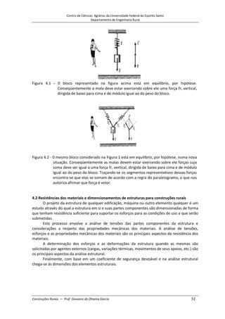Centro de Ciências Agrárias da Universidade Federal do Espírito Santo
Departamento de Engenharia Rural
Construções Rurais – Prof. Giovanni de Oliveira Garcia 51
Figura 4.1 - 0 bloco representado na figura acima está em equilíbrio, por hipótese.
Conseqüentemente a mola deve estar exercendo sobre ele uma força fr, vertical,
dirigida de baixo para cima e de módulo igual ao do peso do bloco.
Figura 4.2 - 0 mesmo bloco considerado na Figura 1 está em equilíbrio, por hipótese, numa nova
situação. Conseqüentemente as molas devem estar exercendo sobre ele forças cuja
soma deve ser igual a uma força fr, vertical, dirigida de baixo para cima e de módulo
Igual ao do peso do bloco. Traçando-se os segmentos representativos dessas forças
encontra-se que elas se somam de acordo com a regra do paralelogramo, o que nos
autoriza afirmar que força é vetor.
4.2 Resistências dos materiais e dimensionamentos de estruturas para construções rurais
O projeto da estrutura de qualquer edificação, máquina ou outro elemento qualquer é um
estudo através do qual a estrutura em si e suas partes componentes são dimensionadas de forma
que tenham resistência suficiente para suportar os esforços para as condições de uso a que serão
submetidas.
Este processo envolve a análise de tensões das partes componentes da estrutura e
considerações a respeito das propriedades mecânicas dos materiais. A análise de tensões,
esforços e as propriedades mecânicas dos materiais são os principais aspectos da resistência dos
materiais.
A determinação dos esforços e as deformações da estrutura quando as mesmas são
solicitadas por agentes externos (cargas, variações térmicas, movimentos de seus apoios, etc.) são
os principais aspectos da análise estrutural.
Finalmente, com base em um coeficiente de segurança desejável e na análise estrutural
chega-se às dimensões dos elementos estruturais.
 