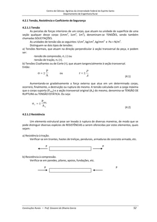 Centro de Ciências Agrárias da Universidade Federal do Espírito Santo
Departamento de Engenharia Rural
Construções Rurais – Prof. Giovanni de Oliveira Garcia 52
4.2.1 Tensão, Resistência e Coeficiente de Segurança
4.2.1.1 Tensão
As parcelas de forças interiores de um corpo, que atuam na unidade de superfície de uma
seção qualquer desse corpo (1mm2
, 1cm2
, 1m2
), denominam-se TENSÕES, sendo também
chamadas SOLICITAÇÕES.
As unidades de tensão são as seguintes: t/cm2
, kg/cm2
, kg/mm2
e Pa = N/m2
.
Distinguem-se dois tipos de tensões:
a) Tensões Normais, que atuam na direção perpendicular à seção transversal da peça, e podem
ser:
-tensão de compressão, c (-) ou
-tensão de tração, t (+).
b) Tensões Cisalhantes ou de Corte ( ), que atuam tangencialmente à seção transversal.
Então:
P
A
ou
A
P
(4.1)
Aumentando-se gradativamente a força externa que atua em um determinado corpo,
ocorrerá, finalmente, a destruição ou ruptura do mesmo. A tensão calculada com a carga máxima
que o corpo suporta (Pmax) e a seção transversal original (Ao) do mesmo, denomina-se TENSÃO DE
RUPTURA ou TENSÃO ESTÁTICA. Ou seja:
r
max
o
P
A
(4.2)
4.2.1.2 Resistência
Um elemento estrutural pose ser levado à ruptura de diversas maneiras, de modo que se
pode distinguir diversas espécies de RESISTÊNCIAS a serem oferecidas por estes elementos, quais
sejam:
a) Resistência à tração.
Verificar-se em tirantes, hastes de treliças, pendurais, armaduras de concreto armado, etc.
P P
b) Resistência à compressão.
Verifica-se em paredes, pilares, apoios, fundações, etc.
P P
 