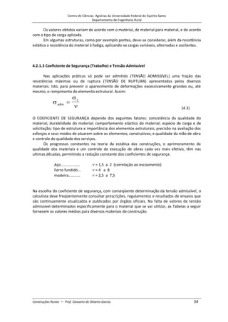 Centro de Ciências Agrárias da Universidade Federal do Espírito Santo
Departamento de Engenharia Rural
Construções Rurais – Prof. Giovanni de Oliveira Garcia 54
Os valores obtidos variam de acordo com o material, de material para material, e de acordo
com o tipo de carga aplicada.
Em algumas estruturas, como por exemplo pontes, deve-se considerar, além da resistência
estática a resistência do material à fadiga, aplicando-se cargas variáveis, alternadas e oscilantes.
4.2.1.3 Coeficiente de Segurança (Trabalho) e Tensão Admissível
Nas aplicações práticas só pode ser admitido (TENSÃO ADMISSÍVEL) uma fração das
resistências máximas ou de ruptura (TENSÃO DE RUPTURA) apresentadas pelos diversos
materiais. Isto, para prevenir o aparecimento de deformações excessivamente grandes ou, até
mesmo, o rompimento do elemento estrutural. Assim:
adm
r
(4.3)
O COEFICIENTE DE SEGURANÇA depende dos seguintes fatores: consistência da qualidade do
material; durabilidade do material; comportamento elástico do material; espécie de carga e de
solicitação; tipo de estrutura e importância dos elementos estruturais; precisão na avaliação dos
esforços e seus modos de atuarem sobre os elementos; construtivos; e qualidade da mão de obra
e controle do qualidade dos serviços.
Os progressos constantes na teoria da estática das construções, o aprimoramento da
qualidade dos materiais e um controle de execução de obras cada vez mais efetivo, têm nas
ultimas décadas, permitindo a redução constante dos coeficientes de segurança:
Aço.................. = 1,5 a 2 (correlação ao escoamento)
Ferro fundido... = 4 a 8
madeira........... = 2,5 a 7,5
Alvenaria......... = 5 a 20
Na escolha do coeficiente de segurança, com conseqüente determinação da tensão admissível, o
calculista deve freqüentemente consultar prescrições, regulamentos e resultados de ensaios que
são continuamente atualizados e publicados por órgãos oficiais. Na falta de valores de tensão
admissível determinados especificamente para o material que se vai utilizar, as Tabelas a seguir
fornecem os valores médios para diversos materiais de construção.
 