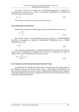 Centro de Ciências Agrárias da Universidade Federal do Espírito Santo
Departamento de Engenharia Rural
Construções Rurais – Prof. Giovanni de Oliveira Garcia 58
Os ensaios mostram que a relação entre a deformação longitudinal e a transversal é
aproximadamente constante. Esta relação é denominada COEFICIENTE DE POISSON (m),
matematicamente representada por:
m
q
(4.6)
Para os metais “m” varia de 3 a 4 e para o concreto de 4 a 8.
4.2.2.3 Deformação no cisalhamento
Sua grandeza é definida como deformação angular ( ), conforme desenho do item 2.1.
y
x (4.7)
Nas tensões normais, = /E. Identicamente, pode-se expressar o ESCORREGAMENTO
RELATIVO ( ) empregando-se o MÓDULO DE ELASTICIDADE TRANSVERSAL. (G) e a TENSÃO
CISALHANTE ( ), ou seja:
G (4.8)
Entre o Módulo de Elasticidade (E) e o Módulo de Elasticidade Transversal (G), existe uma
relação devido à dependência de alongamentos transversais e longitudinais, que pode ser
expressa com o auxílio do Coeficiente de Poisson (m), ou seja:
G
m
m
E
2 1
( ) (4.9)
4.2.2.4 Comportamento do Aço de Construção no Ensaio de Tração.
Em laboratório são realizados testes para obter o comportamento dos diversos materiais.
Nas “Máquinas Universais de Ensaios” pode-se medir as deformações correspondentes aos
diversos tipos de esforços externos até à ruptura. Os dados obtidos possibilitam traçar o diagrama
tensão-deformação para cada material. O diagrama característico do aço de baixa resistência para
construção esta apresentado abaixo:
 