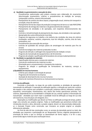 Centro de Ciências Agrárias da Universidade Federal do Espírito Santo
Departamento de Engenharia Rural
Construções Rurais – Prof. Giovanni de Oliveira Garcia 6
a) Qualidade no gerenciamento e execução da obra:
- Procedimentos padronizados pela própria empresa para elaboração de orçamentos
(discriminação orçamentária, critérios e procedimentos de medição de serviços,
composições unitárias, sistema informatizado)
- Planejamento do canteiro de obras (layout, programação visual, sistemas de transporte e
circulação, áreas de vivência)
- Planejamento formal das etapas de produção (cronogramas de barras ou rede PERT/CPM)
- Planejamento de entrega dos materiais e de gerenciamento dos estoques
- Planejamento de atividades e de operações, com respectivo dimensionamento das
equipes
- Controle e retroalimentação do planejamento das etapas, das atividades e das operações
- Apropriação dos custos efetivamente incorridos
- Programa de segurança no trabalho e de melhoria das condições das áreas de vivência
(instalações sanitárias, vestiário, alojamento, local de refeições, cozinha, área de lazer,
ambulatório, etc)
- Procedimentos para execução dos serviços
- Controle de qualidade dos serviços (plano de amostragem de materiais para fins de
ensaio)
- Controle tecnológico dos materiais produzidos na obra
- Programa de aferição e calibragem dos equipamentos de medição e ensaio
- Programa de manutenção de equipamentos e de ferramentas
- Programa de seleção e qualificação de fornecedores de serviços (subempreiteiros)
b) Qualidade na aquisição de materiais:
- Especificações técnicas para a compra de materiais
- Controle de recebimento dos materiais na obra
- Orientação para o armazenamento e transporte dos materiais
- Programa de seleção e qualificação de fornecedores de materiais, serviços e
equipamentos
c) Qualidade em recursos humanos
- Critérios para seleção e contratação de pessoal
- Programas de treinamento na empresa
- Avaliação de desempenho dos recursos humanos
- Sistema de incentivos (financeiros ou motivacionais) na empresa
1.3.6 Uso da edificação
Concluída a construção, na etapa de uso estão envolvidas as atividades de operação e
manutenção da edificação. A operação da edificação significa a utilização por parte dos usuários
dos espaços e dos sistemas que compõem a construção, (sistemas elétrico, hidráulico, sanitário,
esquadrias, comunicações, revestimentos, etc), dentro dos limites operacionais previstos. Tais
sistemas, dependendo de sua durabilidade e condições de uso, estarão sujeitos à intervenções de
manutenção - atividades que visam repor a qualidade inicial da edificação ao longo de sua vida
útil (repinturas, troca de peças com desgaste, etc.).
Reparações ou modificações que devam ser feitas na edificação ao longo do tempo, podem
exigir uma consulta aos projetos originais. Todas as modificações que porventura tenham sido
introduzidas durante a obra, alterando o projeto original, devem ser documentadas elaborando-
se o chamado Projeto como construído, que incorpora ao projeto original as soluções
efetivamente adotadas.
Ao final da vida útil das construções rurais, os serviços de demolição parcial ou total, são
atividades que requerem a participação de um Responsável Técnico, exigindo planejamento e
orientação de forma a que os serviços se desenvolvam de forma segura, e se for o caso,
preservando alguns materiais para reutilização futura.
 