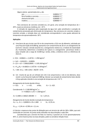 Centro de Ciências Agrárias da Universidade Federal do Espírito Santo
Departamento de Engenharia Rural
Construções Rurais – Prof. Giovanni de Oliveira Garcia 61
Alguns valores aproximados de t, são
aço.......................................................... 0,000012 C-1
ferro fundido e concreto........................... 0,000010 C-1
alvenaria de tijolo..................................... 0,000005 C-1
madeira.................................................... 0,000003 C-1
Para estruturas de concreto considera-se, em geral, uma variação de temperatura de
20 C, e para as estruturas metálicas, de 35 C.
A retração de argamassa pela evaporação da água tem ação semelhante à variação de
comprimento provocada pela diminuição de temperatura. Nas estruturas em concreto simples e
concreto armado, a retração deve ser considerada correspondente à uma queda adicional da
temperatura de aproximadamente 20 C.
Aplicações
a) Uma barra de aço circular com 50 cm de comprimento e 22,6 mm de diâmetro, solicitada por
uma força de tração de 8.000 kg, apresenta num comprimento de 20 cm um alongamento de
0,19 mm. Calcular a tensão atuante ( ), o alongamento relativo ( ), o módulo de elasticidade
(E). Finalmente, determinar a resistência de ruptura e o alongamento percentual, tendo a
peça rompido sob a carga de 16.600 kg e sendo, então, a distância entre as referências de
24,6 cm.
P/A 8.000/ x 2,262
/4) = 1.994 kg/cm2
.
= L/L 0,019/20 = 0,00095.
E = 1/ = / = 2.000/0,00095 = 2.105.263 kg/cm2
r = Pmáx/Ao = 16.600/( x 2.262
/4) = 4.138 kg/cm2
.
100. L Lo = 100 x (24,6 - 20)/20 = 23 %.
b) Um tirante de aço de um telhado tem 18 m de comprimento e 2,8 cm de diâmetro, deve
resistir a uma força de tração de 9.600 kg. Calcular sua variação de comprimento total, devido
à força aplicada e devido à uma variação de temperatura de + 35 C.
Alongamento do tirante devido à força:
= L/L e = /E, então, L = (L. )/E.
Considerando E = 2.100.000 kg/cm2
, e
= 9.600/( x 1,42
) = 1.560 kg/cm2
.
L = (1.800 x 1.560)/2.100.000 L = 1,34 cm.
Alongamento do tirante devido à variação de temperatura:
Lt = t. t. L = 0,000012 x 35 x 1.800 Lt = 0,76 cm.
L total = 1,34 cm + 0,760 cm = 2,1 cm.
c) Calcular a espessura das juntas de dilatação para um terreiro de café de 100 x 100m, que será
construído em concreto. As juntas serão colocadas nas duas direções a cada 10m.
Considerando que o terreiro foi feito no inverno, é possível um t de aproximadamente
40 C. E, como haverá juntas nas duas direções, pode-se considerar dilação linear.
 