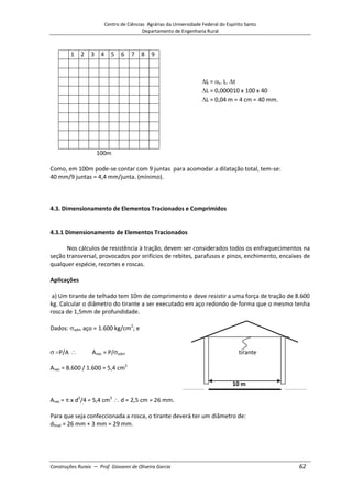Centro de Ciências Agrárias da Universidade Federal do Espírito Santo
Departamento de Engenharia Rural
Construções Rurais – Prof. Giovanni de Oliveira Garcia 62
1 2 3 4 5 6 7 8 9
L = t. L. t
L = 0,000010 x 100 x 40
L = 0,04 m = 4 cm = 40 mm.
100m
Como, em 100m pode-se contar com 9 juntas para acomodar a dilatação total, tem-se:
40 mm/9 juntas = 4,4 mm/junta. (mínimo).
4.3. Dimensionamento de Elementos Tracionados e Comprimidos
4.3.1 Dimensionamento de Elementos Tracionados
Nos cálculos de resistência à tração, devem ser considerados todos os enfraquecimentos na
seção transversal, provocados por orifícios de rebites, parafusos e pinos, enchimento, encaixes de
qualquer espécie, recortes e roscas.
Aplicações
a) Um tirante de telhado tem 10m de comprimento e deve resistir a uma força de tração de 8.600
kg. Calcular o diâmetro do tirante a ser executado em aço redondo de forma que o mesmo tenha
rosca de 1,5mm de profundidade.
Dados: adm aço = 1.600 kg/cm2
; e
P/A Anec = P/ adm tirante
Anec = 8.600 / 1.600 = 5,4 cm2
10 m
Anec = x d2
/4 = 5,4 cm2
d = 2,5 cm = 26 mm.
Para que seja confeccionada a rosca, o tirante deverá ter um diâmetro de:
dfinal = 26 mm + 3 mm = 29 mm.
 