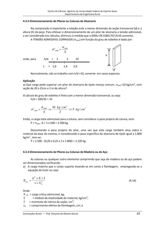 Centro de Ciências Agrárias da Universidade Federal do Espírito Santo
Departamento de Engenharia Rural
Construções Rurais – Prof. Giovanni de Oliveira Garcia 63
4.3.2 Dimensionamento de Pilares ou Colunas de Alvenaria
Na compressão é importante a relação ente a menor dimensão da seção transversal (d) e a
altura (h) da peça. Para efetuar o dimensionamento de um pilar de alvenaria a tensão admissível,
a ser considerada nos cálculos, diminuiu à medida que o GRAU DE ESBELTEZ (h/d) aumenta.
A TENSÃO ADMISSÍVEL CORRIGIDA ( adm) em função do grau de esbeltez é dada por:
S
adm
adm
'
h
onde, para h/d = 1 5 10
s = 1,0 1,4 2,0
d
Normalmente, não se trabalha com h/d >10, somente em casos especiais.
Aplicação
a) Que carga pode suportar um pilar de alvenaria de tijolo maciço comum, adm=10 kg/cm2
, com
seção de 20 x 25cm e 2 m de altura?
O cálculo do grau de esbeltez é feito com a menor dimensão transversal, ou seja:
h/d = 200/20 = 10
2
2
/
5
2
/
10
' cm
kg
cm
kg
S
adm
adm
Então, a carga total admissível para a coluna, sem considerar o peso próprio da coluna, será:
P = adm. A = 5 x 500 = 2.500 kg.
Descontando o peso próprio do pilar, uma vez que esta carga também atua sobra o
material da base do mesmo, e considerando o peso específico da alvenaria de tijolo igual a 1.800
kg/m3
, tem-se:
P = 2.500 - (0,20 x 0,25 x 2 x 1.800) = 2.320 kg.
4.3.3 Dimensionamento de Pilares ou Colunas de Madeira ou de Aço
As colunas ou qualquer outro elemento comprimido que seja de madeira ou de aço podem
ser dimensionados verificando:
a) A carga máxima que o corpo suporta levando-se em conta a flambagem, empregando-se a
equação de Euler ou seja:
P
E I
L
crit
e
2
2 (4.14)
Onde:
P crít = carga crítica admissível, kg;
E = módulo de elasticidade do material, kg/cm2
;
= momento de inércia da seção, cm4
;
Le = comprimento efetivo de flambagem, cm; e
 