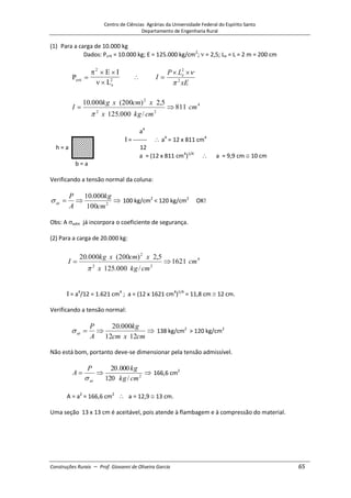 Centro de Ciências Agrárias da Universidade Federal do Espírito Santo
Departamento de Engenharia Rural
Construções Rurais – Prof. Giovanni de Oliveira Garcia 65
(1) Para a carga de 10.000 kg
Dados: Pcrít = 10.000 kg; E = 125.000 kg/cm2
; = 2,5; Le = L = 2 m = 200 cm
P
E I
L
crit
e
2
2
xE
L
P
I e
2
2
4
2
2
2
811
/
000
.
125
5
,
2
)
200
(
000
.
10
cm
cm
kg
x
x
cm
x
kg
I
a4
= ------- a4
= 12 x 811 cm4
h = a 12
a = (12 x 811 cm4
)1/4
a = 9,9 cm 10 cm
b = a
Verificando a tensão normal da coluna:
2
100
000
.
10
cm
kg
A
P
at 100 kg/cm2
< 120 kg/cm2
OK!
Obs: A adm já incorpora o coeficiente de segurança.
(2) Para a carga de 20.000 kg:
4
2
2
2
1621
/
000
.
125
5
,
2
)
200
(
000
.
20
cm
cm
kg
x
x
cm
x
kg
I
= a4
/12 = 1.621 cm4
; a = (12 x 1621 cm4
)1/4
= 11,8 cm 12 cm.
Verificando a tensão normal:
cm
x
cm
kg
A
P
at
12
12
000
.
20
138 kg/cm2
> 120 kg/cm2
Não está bom, portanto deve-se dimensionar pela tensão admissível.
2
/
120
000
.
20
cm
kg
kg
P
A
at
166,6 cm2
A = a2
= 166,6 cm2
a = 12,9 13 cm.
Uma seção 13 x 13 cm é aceitável, pois atende à flambagem e à compressão do material.
 