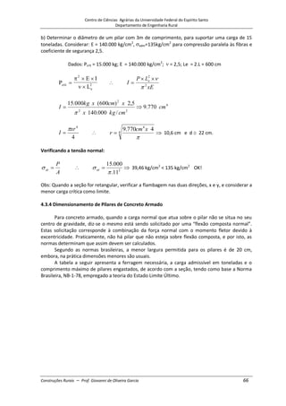 Centro de Ciências Agrárias da Universidade Federal do Espírito Santo
Departamento de Engenharia Rural
Construções Rurais – Prof. Giovanni de Oliveira Garcia 66
b) Determinar o diâmetro de um pilar com 3m de comprimento, para suportar uma carga de 15
toneladas. Considerar: E = 140.000 kg/cm2
, adm=135kg/cm2
para compressão paralela às fibras e
coeficiente de segurança 2,5.
Dados: Pcrít = 15.000 kg; E = 140.000 kg/cm2
; = 2,5; Le = 2.L = 600 cm
P
E I
L
crit
e
2
2
xE
L
P
I e
2
2
4
2
2
2
770
.
9
/
000
.
140
5
,
2
)
600
(
000
.
15
cm
cm
kg
x
x
cm
x
kg
I
4
4
xr
I 4
4
4
770
.
9 x
cm
r 10,6 cm e d 22 cm.
Verificando a tensão normal:
A
P
at 2
11
.
000
.
15
at 39,46 kg/cm2
< 135 kg/cm2
OK!
Obs: Quando a seção for retangular, verificar a flambagem nas duas direções, x e y, e considerar a
menor carga crítica como limite.
4.3.4 Dimensionamento de Pilares de Concreto Armado
Para concreto armado, quando a carga normal que atua sobre o pilar não se situa no seu
centro de gravidade, diz-se o mesmo está sendo solicitado por uma “flexão composta normal”.
Estas solicitação corresponde à combinação da força normal com o momento fletor devido à
excentricidade. Praticamente, não há pilar que não esteja sobre flexão composta, e por isto, as
normas determinam que assim devem ser calculados.
Segundo as normas brasileiras, a menor largura permitida para os pilares é de 20 cm,
embora, na prática dimensões menores são usuais.
A tabela a seguir apresenta a ferragem necessária, a carga admissível em toneladas e o
comprimento máximo de pilares engastados, de acordo com a seção, tendo como base a Norma
Brasileira, NB-1-78, empregado a teoria do Estado Limite Último.
 