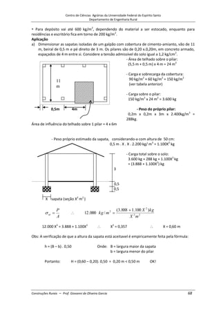Centro de Ciências Agrárias da Universidade Federal do Espírito Santo
Departamento de Engenharia Rural
Construções Rurais – Prof. Giovanni de Oliveira Garcia 68
Para depósito vai até 600 kg/m2
, dependendo do material a ser estocado, enquanto para
residências e escritório fica em torno de 200 kg/m2
.
Aplicação
a) Dimensionar as sapatas isoladas de um galpão com cobertura de cimento-amianto, vão de 11
m, beiral de 0,5 m e pé direito de 3 m. Os pilares são de 0,20 x.0,20m, em concreto armado,
espaçados de 4 m entre si. Considere a tensão admissível do solo igual a 1,2 kg/cm2
.
- Área de telhado sobre o pilar:
(5,5 m + 0,5 m) x 4 m = 24 m2
- Carga e sobrecarga da cobertura:
90 kg/m2
+ 60 kg/m2
= 150 kg/m2
(ver tabela anterior)
- Carga sobre o pilar:
150 kg/m2
x 24 m2
= 3.600 kg
0,5m 4m - Peso do próprio pilar:
0,2m x 0,2m x 3m x 2.400kg/m3
=
288kg.
Área de influência do telhado sobre 1 pilar = 4 x 6m
- Peso próprio estimado da sapata, considerando-a com altura de 50 cm:
0,5 m . X . X . 2.200 kg/ m3
= 1.100X2
kg
- Carga total sobre o solo:
3.600 kg + 288 kg + 1.100X2
kg
= (3.888 + 1.100X2
) kg
3
0,5
0,5
X sapata (seção X2
m2
)
A
P
at 2
2
2
2 )
100
.
1
888
.
3
(
/
000
.
12
m
X
kg
X
m
kg
12.000 X2
= 3.888 + 1.100X2
X2
= 0,357 X = 0,60 m
Obs: A verificação de que a altura da sapata está aceitavel é empiricamente feita pela fórmula:
h = (B – b) . 0,50 Onde: B = largura maior da sapata
b = largura menor do pilar
Portanto: H = (0,60 – 0,20). 0,50 = 0,20 m < 0,50 m OK!
11
m
 