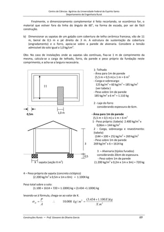 Centro de Ciências Agrárias da Universidade Federal do Espírito Santo
Departamento de Engenharia Rural
Construções Rurais – Prof. Giovanni de Oliveira Garcia 69
Finalmente, o dimensionamento complementar é feito recortando, se econômico for, o
material que estiver fora da linha do ângulo de 60 , na forma de escada, por ser de fácil
construção.
b) Dimensionar as sapatas de um galpão com cobertura de telha cerâmica francesa, vão de 11
m, beiral de 0,5 m e pé direito de 3 m. A estrutura de sustentação da cobertura
(engradamento) e o forro, apoia-se sobre a parede de alvenaria. Considere a tensão
admissível do solo igual a 1,0 kg/cm2
.
Obs: No caso de instalações onde as sapatas são contínuas, fixa-se 1 m de comprimento da
mesma, calcula-se a carga de telhado, forro, da parede e peso próprio da fundação neste
comprimento, e acha-se a largura necessária.
1- Telhado
- Área para 1m de parede
(5,5 m + 0,5 m) x 1 m = 6 m2
- Carga e sobrecarga:
125 kg/m2
+ 60 kg/m2
= 185 kg/m2
(ver tabela )
- Peso sobre 1m de parede
185 kg/m2
x 6 m2
= 1.110 kg
2 - Laje do forro
considerando espessura de 6cm.
0,5m - Área para 1m de parede
(5,5 m + 0,5 m) x 1 m = 6 m2
1 - Peso próprio: (tabela) 2.400 kg/m3
x
0,06m = 144 kg/m2
2 - Carga, sobrecarga e revestimento:
(tabela)
(144 + 100 + 25) kg/m2
= 269 kg/m2
- Peso sobre 1m de parede
3 269 kg/m2
x 6 = 1614 kg
3 – Alvenaria (tijolos furados)
considerando 20cm de espessura.
- Peso sobre 1m de parede
X sapata (seção X m2
) (1.200 kg/m3
x 0,2m x 1m x 3m) = 720 kg
4 – Peso próprio da sapata (concreto ciclópico)
(2.200 kg/m3
x 0,5m x 1m x Xm) = 1.100X kg
Peso total sobre o solo:
(1.100 + 1614 + 720 + 1.100X) kg = (3.434 +1.100X) kg
levando-se à fórmula, chega-se ao valor de X.
A
P
at 2
2
.
)
100
.
1
434
.
3
(
/
000
.
10
m
X
kg
X
m
kg
11
m
0,5
1,0 m
 