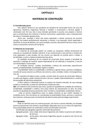 Centro de Ciências Agrárias da Universidade Federal do Espírito Santo
Departamento de Engenharia Rural
Construções Rurais – Prof. Giovanni de Oliveira Garcia 7
CAPÍTULO 2
MATERIAIS DE CONSTRUÇÃO
2.1 Considerações gerais
Este capítulo destina-se aos estudantes da disciplina de Construções Rurais do curso de
Agronomia, Zootecnia, Engenharia florestal e também a construtores e técnicos ligados à
construção rural. Por isso, não é nossa intenção aprofundar o assunto, mas preparar o técnico
para o conhecimento dos materiais e técnicas construtivas, capacitando-o para o planejamento
das obras e instalações agropecuárias.
Assim, por exemplo, o leitor não estará capacitado a calcular estruturas de concreto
armado, mas poderá perfeitamente interpretar e orientar a sua execução. Estará capacitado a
identificar as causas de defeitos, tais como umidade, manchas, desconforto térmico, trincas, entre
outros e as possíveis maneiras de corrigi-los.
2.2 Materiais de construções
Os materiais de construção podem ser simples ou compostos, obtidos diretamente da
natureza ou resultado de trabalho industrial. O seu conhecimento é que permite a escolha dos
mais adequados à cada situação. Do seu correto uso depende em grande parte a solidez, a
durabilidade, o custo e a beleza (acabamento) das obras.
As condições econômicas de um material de construção dizem respeito à facilidade de
aquisição e emprego do material, aquela dependendo de sua obtenção e transporte, e esse de
sua manipulação e conservação.
As condições técnicas (solidez, durabilidade e beleza) são examinadas especialmente
quanto à trabalhabilidade, durabilidade, higiene e estética.
A durabilidade implica na estabilidade e resistência a agentes físicos, químicos e biológicos,
oriundos de causas naturais ou artificiais, tais como luz, calor, umidade, insetos, microorganismos,
sais, etc.
Os requisitos de higiene visam a saúde e ao bem-estar do usuário da construção. Observa-
se sobre este ângulo, o poder isolante de calor e do som, o poder impermeabilizante e a ausência
de emanações de elementos prejudiciais.
O fator estético é observado quanto ao aspecto do material colocado, de cujo emprego
simples ou combinado, se pode tirar partido para a beleza da obra.
Obs: Um material é mais econômico que outro, quando em igualdade de condições de resistência,
durabilidade, estabilidade e estética, tiver preço inferior de assentamento na obra. Ou ainda,
quando em igualdade de preço apresentar maior resistência, durabilidade, estabilidade e beleza.
Cabe ao técnico (engenheiro) entre as opções possíveis às que melhor atendam as
condições acima. Para isto devem ser consideradas as propriedades físicas, químicas e mecânicas
dos materiais, sendo que estas normalmente são determinadas pela tecnologia experimental.
2.2.1 Agregados
Pode ser definido como um material granular, sem forma e volume definidos, de atividade
química praticamente nula (inerte) e propriedades adequadas para uso em obras de engenharia.
Essas propriedades devem ser conhecidas e serão caracterizadas nesse item.
Classificação dos agregados segundo a dimensão das partículas:
- Agregado graúdo: seixo rolado, brita (esses fragmentos são retidos na peneira com abertura
de 4,8 mm).
- Agregado miúdo: pó de pedra, areia (esses fragmentos passam na peneira com 4,8 mm de
abertura).
 